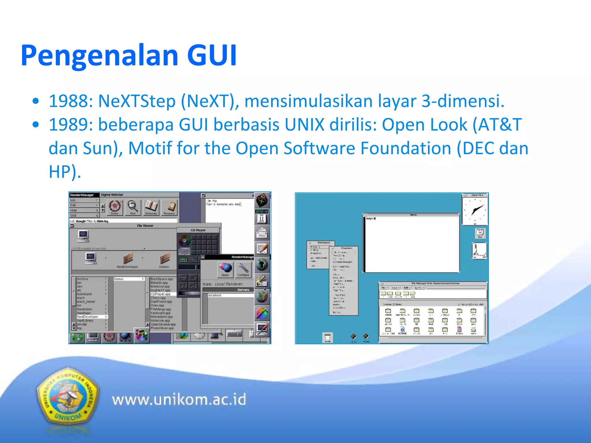 Pengenalan GUI
• 1988: NeXTStep (NeXT), mensimulasikan layar 3‐dimensi.
• 1989: beberapa GUI berbasis UNIX dirilis: Open Look (AT&T 
dan Sun), Motif for the Open Software Foundation (DEC dan 
HP).
 