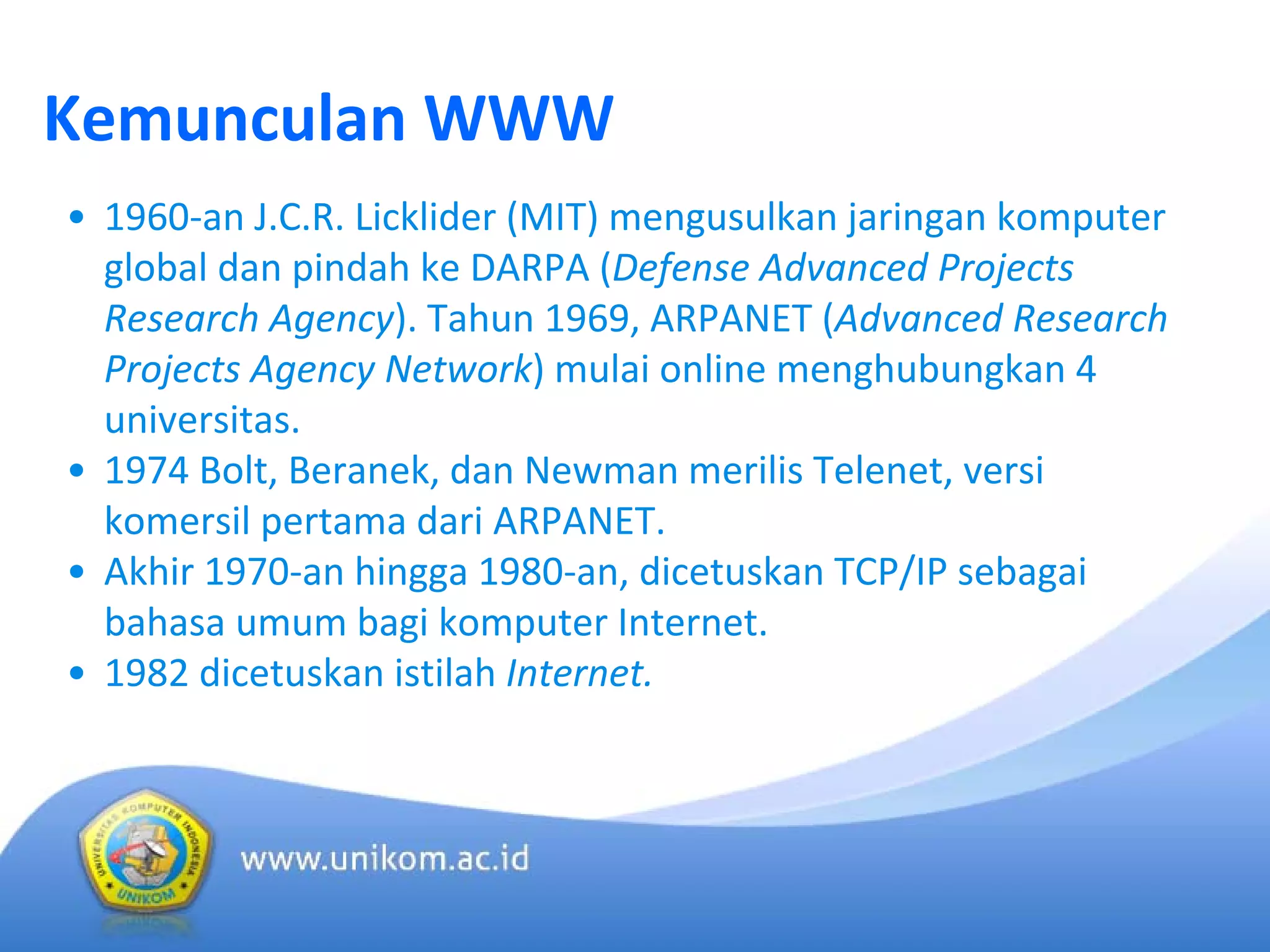 Kemunculan WWW
• 1960‐an J.C.R. Licklider (MIT) mengusulkan jaringan komputer 
global dan pindah ke DARPA (Defense Advanced Projects 
Research Agency). Tahun 1969, ARPANET (Advanced Research 
Projects Agency Network) mulai online menghubungkan 4 
universitas.
• 1974 Bolt, Beranek, dan Newman merilis Telenet, versi 
komersil pertama dari ARPANET.
• Akhir 1970‐an hingga 1980‐an, dicetuskan TCP/IP sebagai 
bahasa umum bagi komputer Internet.
• 1982 dicetuskan istilah Internet.
 