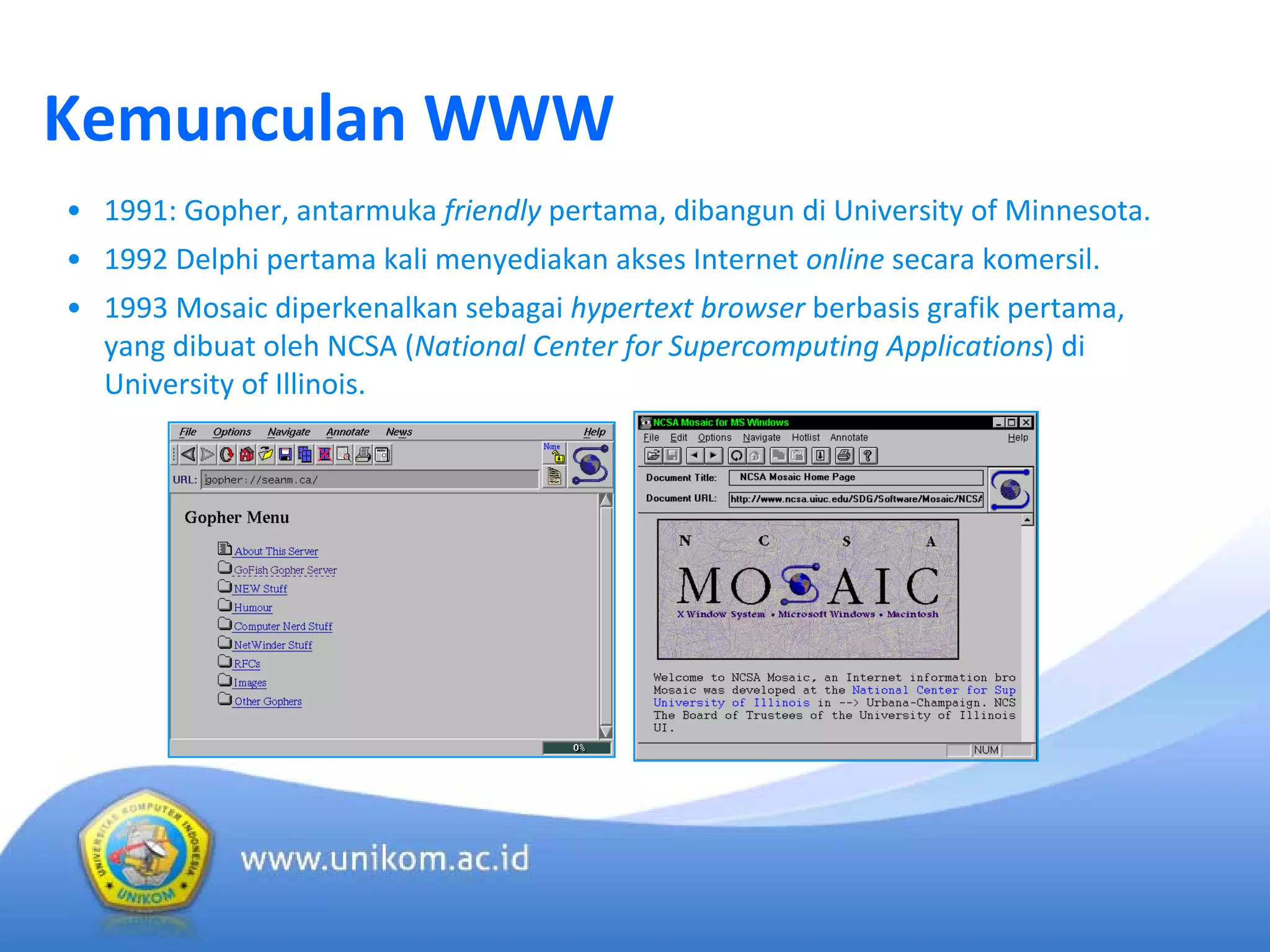Kemunculan WWW
• 1991: Gopher, antarmuka friendly pertama, dibangun di University of Minnesota.
• 1992 Delphi pertama kali menyediakan akses Internet online secara komersil.
• 1993 Mosaic diperkenalkan sebagai hypertext browser berbasis grafik pertama, 
yang dibuat oleh NCSA (National Center for Supercomputing Applications) di 
University of Illinois.
 