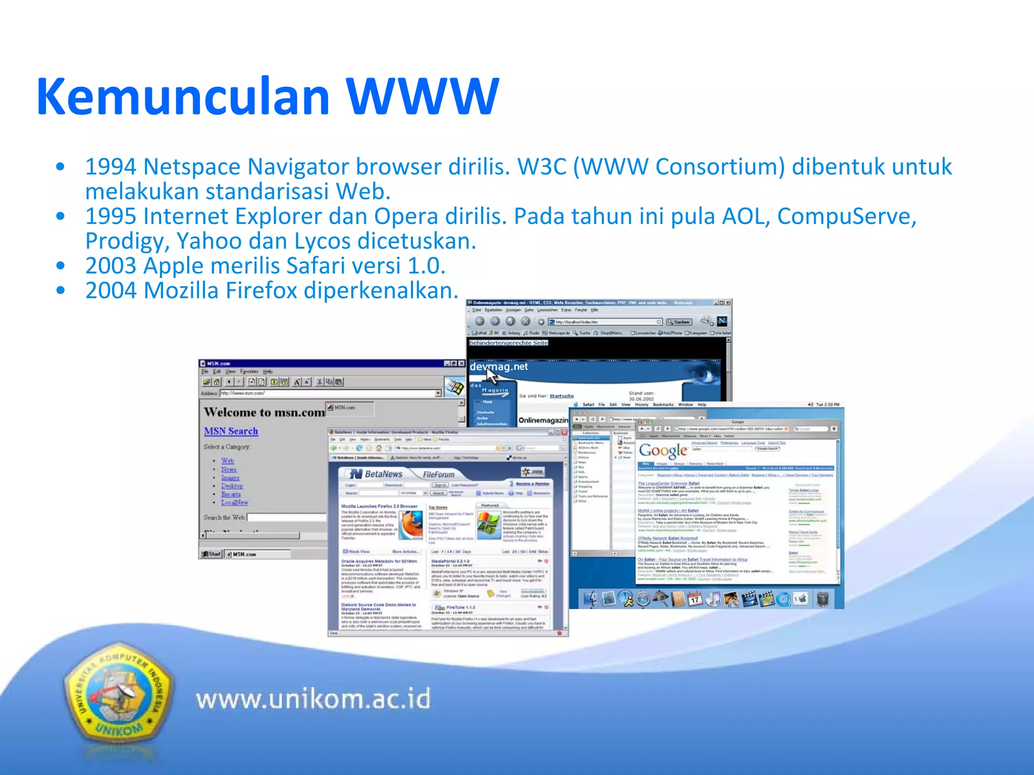 Kemunculan WWW
• 1994 Netspace Navigator browser dirilis. W3C (WWW Consortium) dibentuk untuk 
melakukan standarisasi Web.
• 1995 Internet Explorer dan Opera dirilis. Pada tahun ini pula AOL, CompuServe, 
Prodigy, Yahoo dan Lycos dicetuskan.
• 2003 Apple merilis Safari versi 1.0.
• 2004 Mozilla Firefox diperkenalkan.
 