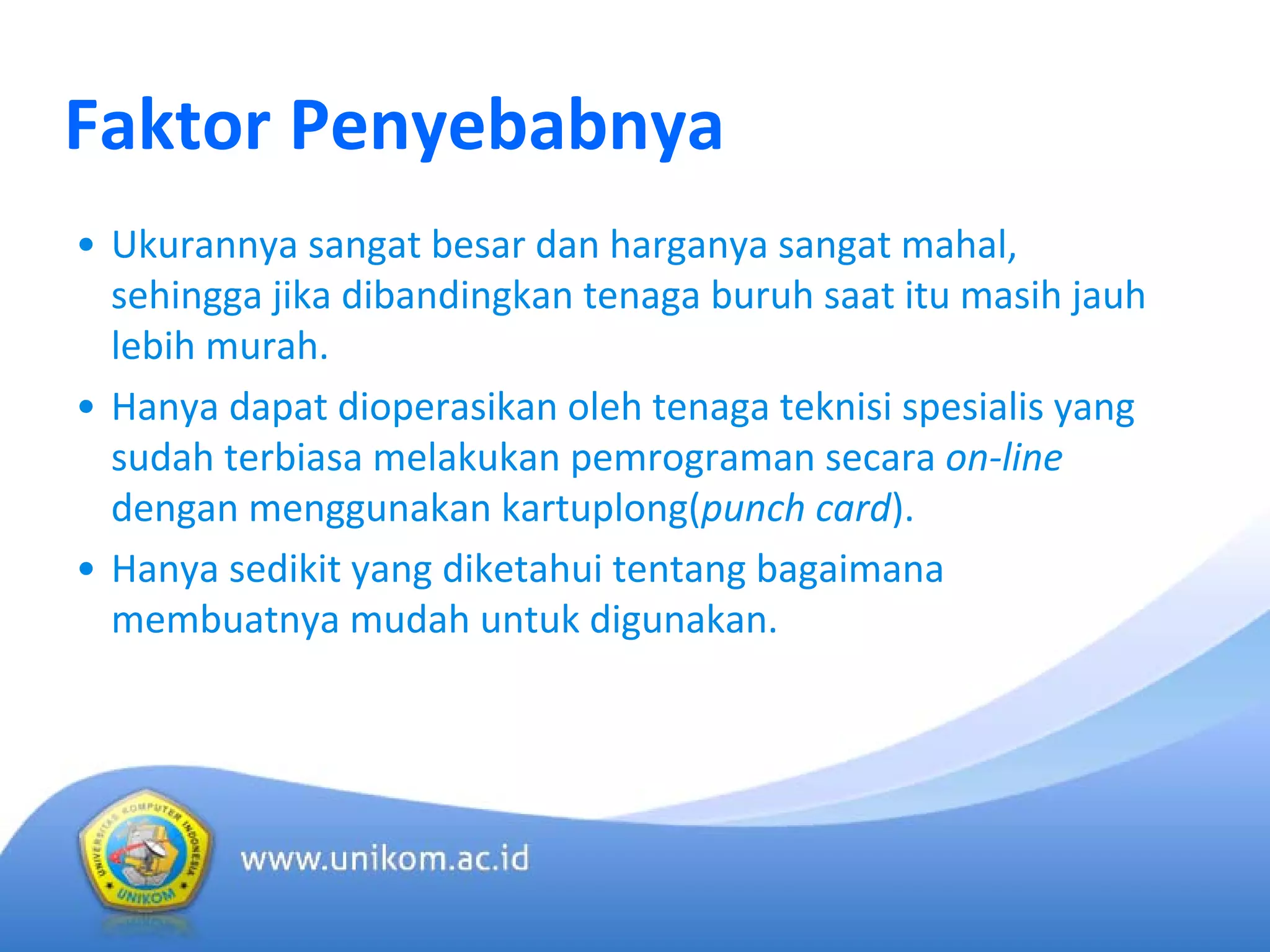 Faktor Penyebabnya
• Ukurannya sangat besar dan harganya sangat mahal, 
sehingga jika dibandingkan tenaga buruh saat itu masih jauh
lebih murah.
• Hanya dapat dioperasikan oleh tenaga teknisi spesialis yang 
sudah terbiasa melakukan pemrograman secara on‐line 
dengan menggunakan kartuplong(punch card).
• Hanya sedikit yang diketahui tentang bagaimana
membuatnya mudah untuk digunakan.
 