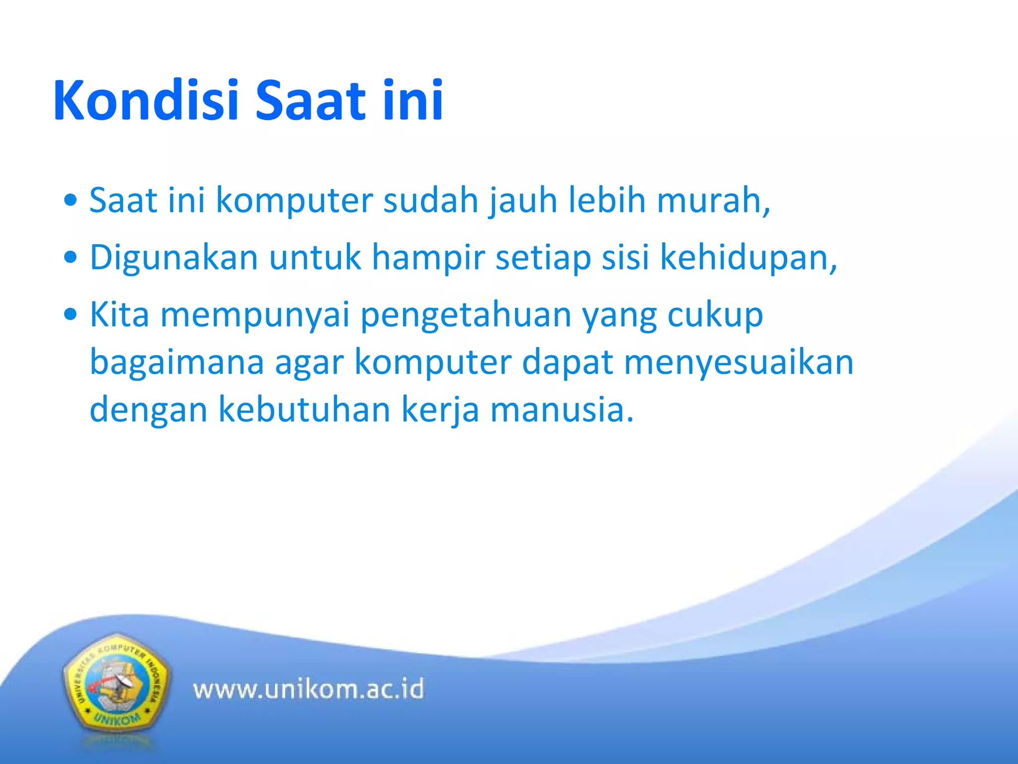 Kondisi Saat ini
• Saat ini komputer sudah jauh lebih murah, 
• Digunakan untuk hampir setiap sisi kehidupan, 
• Kita mempunyai pengetahuan yang cukup
bagaimana agar komputer dapat menyesuaikan
dengan kebutuhan kerja manusia.
 