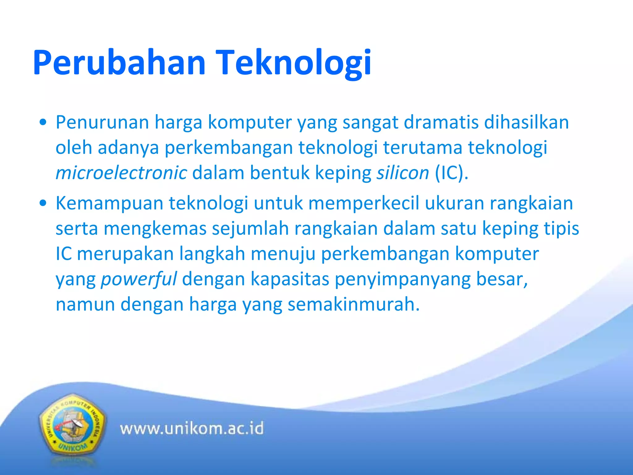 Perubahan Teknologi
• Penurunan harga komputer yang sangat dramatis dihasilkan
oleh adanya perkembangan teknologi terutama teknologi
microelectronic dalam bentuk keping silicon (IC).
• Kemampuan teknologi untuk memperkecil ukuran rangkaian
serta mengkemas sejumlah rangkaian dalam satu keping tipis
IC merupakan langkah menuju perkembangan komputer
yang powerful dengan kapasitas penyimpanyang besar, 
namun dengan harga yang semakinmurah.
 