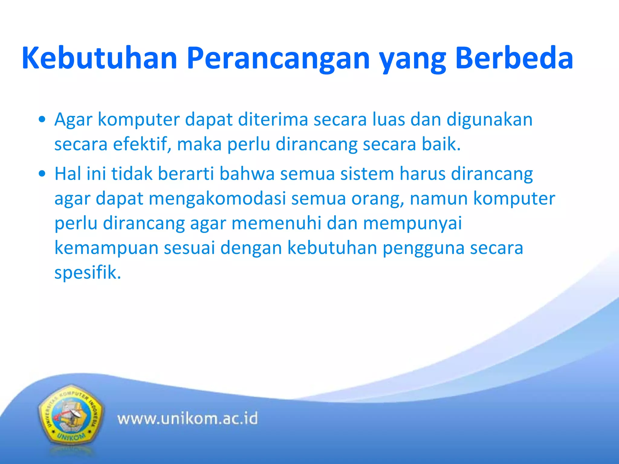 Kebutuhan Perancangan yang Berbeda
• Agar komputer dapat diterima secara luas dan digunakan
secara efektif, maka perlu dirancang secara baik.
• Hal ini tidak berarti bahwa semua sistem harus dirancang
agar dapat mengakomodasi semua orang, namun komputer
perlu dirancang agar memenuhi dan mempunyai
kemampuan sesuai dengan kebutuhan pengguna secara
spesifik.
 