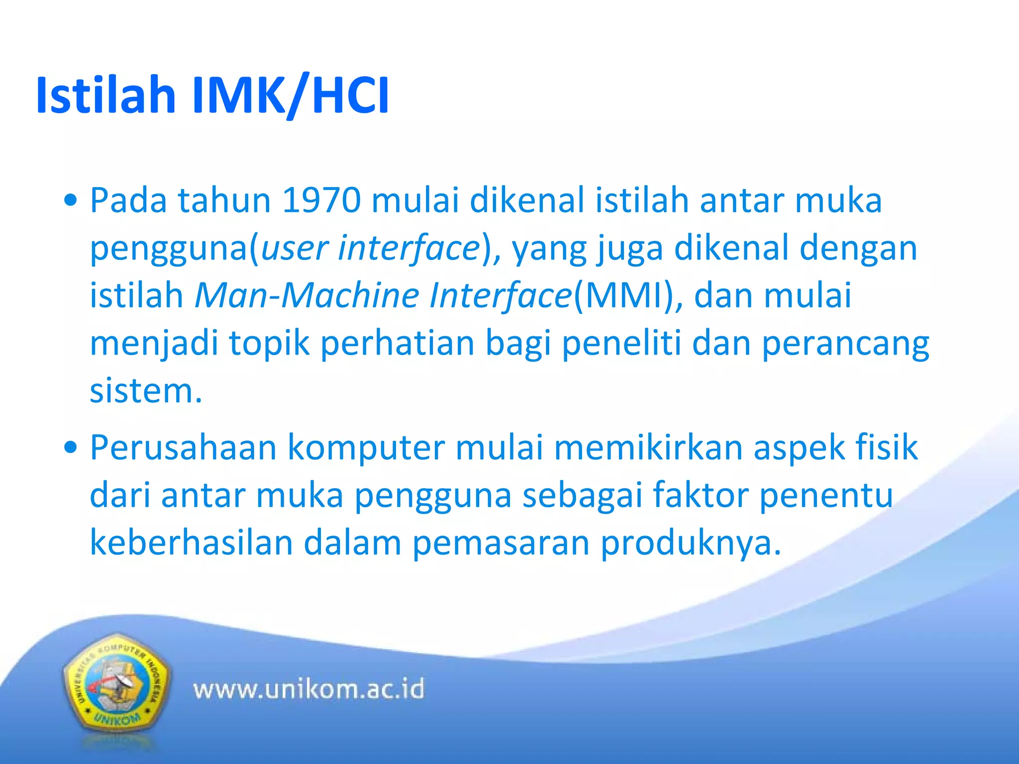 Istilah IMK/HCI
• Pada tahun 1970 mulai dikenal istilah antar muka
pengguna(user interface), yang juga dikenal dengan
istilah Man‐Machine Interface(MMI), dan mulai
menjadi topik perhatian bagi peneliti dan perancang
sistem.
• Perusahaan komputer mulai memikirkan aspek fisik
dari antar muka pengguna sebagai faktor penentu
keberhasilan dalam pemasaran produknya.
 