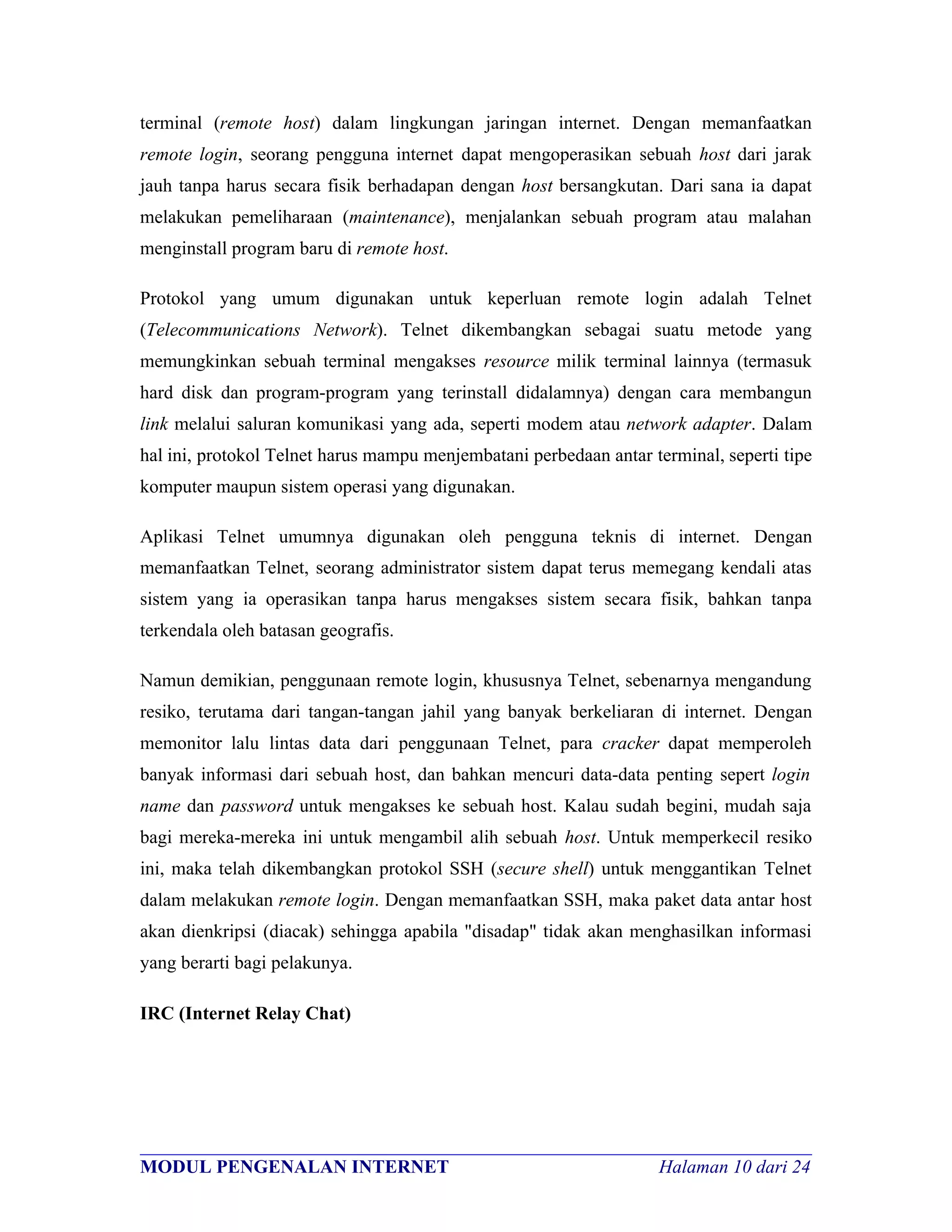 terminal (remote host) dalam lingkungan jaringan internet. Dengan memanfaatkan
remote login, seorang pengguna internet dapat mengoperasikan sebuah host dari jarak
jauh tanpa harus secara fisik berhadapan dengan host bersangkutan. Dari sana ia dapat
melakukan pemeliharaan (maintenance), menjalankan sebuah program atau malahan
menginstall program baru di remote host.

Protokol yang umum digunakan untuk keperluan remote login adalah Telnet
(Telecommunications Network). Telnet dikembangkan sebagai suatu metode yang
memungkinkan sebuah terminal mengakses resource milik terminal lainnya (termasuk
hard disk dan program-program yang terinstall didalamnya) dengan cara membangun
link melalui saluran komunikasi yang ada, seperti modem atau network adapter. Dalam
hal ini, protokol Telnet harus mampu menjembatani perbedaan antar terminal, seperti tipe
komputer maupun sistem operasi yang digunakan.

Aplikasi Telnet umumnya digunakan oleh pengguna teknis di internet. Dengan
memanfaatkan Telnet, seorang administrator sistem dapat terus memegang kendali atas
sistem yang ia operasikan tanpa harus mengakses sistem secara fisik, bahkan tanpa
terkendala oleh batasan geografis.

Namun demikian, penggunaan remote login, khususnya Telnet, sebenarnya mengandung
resiko, terutama dari tangan-tangan jahil yang banyak berkeliaran di internet. Dengan
memonitor lalu lintas data dari penggunaan Telnet, para cracker dapat memperoleh
banyak informasi dari sebuah host, dan bahkan mencuri data-data penting sepert login
name dan password untuk mengakses ke sebuah host. Kalau sudah begini, mudah saja
bagi mereka-mereka ini untuk mengambil alih sebuah host. Untuk memperkecil resiko
ini, maka telah dikembangkan protokol SSH (secure shell) untuk menggantikan Telnet
dalam melakukan remote login. Dengan memanfaatkan SSH, maka paket data antar host
akan dienkripsi (diacak) sehingga apabila "disadap" tidak akan menghasilkan informasi
yang berarti bagi pelakunya.

IRC (Internet Relay Chat)




________________________________________________________________________
MODUL PENGENALAN INTERNET                               Halaman 10 dari 24
 