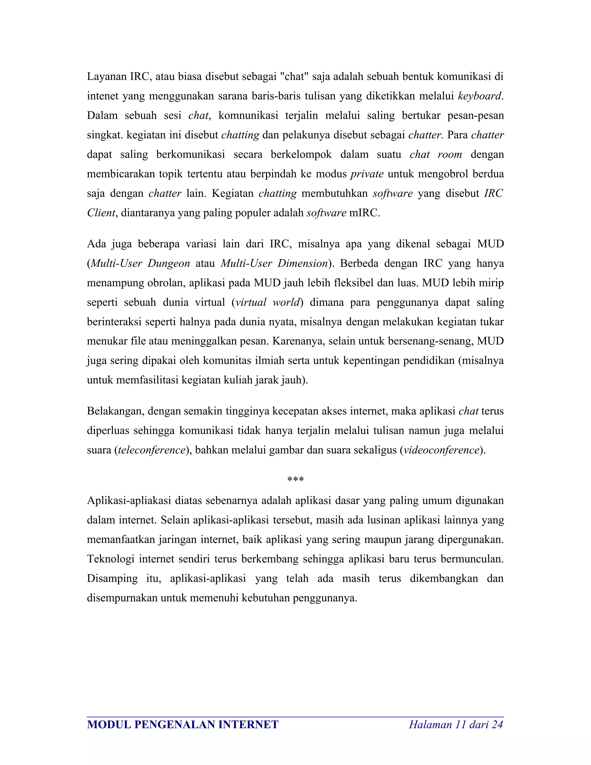 Layanan IRC, atau biasa disebut sebagai "chat" saja adalah sebuah bentuk komunikasi di
intenet yang menggunakan sarana baris-baris tulisan yang diketikkan melalui keyboard.
Dalam sebuah sesi chat, komnunikasi terjalin melalui saling bertukar pesan-pesan
singkat. kegiatan ini disebut chatting dan pelakunya disebut sebagai chatter. Para chatter
dapat saling berkomunikasi secara berkelompok dalam suatu chat room dengan
membicarakan topik tertentu atau berpindah ke modus private untuk mengobrol berdua
saja dengan chatter lain. Kegiatan chatting membutuhkan software yang disebut IRC
Client, diantaranya yang paling populer adalah software mIRC.

Ada juga beberapa variasi lain dari IRC, misalnya apa yang dikenal sebagai MUD
(Multi-User Dungeon atau Multi-User Dimension). Berbeda dengan IRC yang hanya
menampung obrolan, aplikasi pada MUD jauh lebih fleksibel dan luas. MUD lebih mirip
seperti sebuah dunia virtual (virtual world) dimana para penggunanya dapat saling
berinteraksi seperti halnya pada dunia nyata, misalnya dengan melakukan kegiatan tukar
menukar file atau meninggalkan pesan. Karenanya, selain untuk bersenang-senang, MUD
juga sering dipakai oleh komunitas ilmiah serta untuk kepentingan pendidikan (misalnya
untuk memfasilitasi kegiatan kuliah jarak jauh).

Belakangan, dengan semakin tingginya kecepatan akses internet, maka aplikasi chat terus
diperluas sehingga komunikasi tidak hanya terjalin melalui tulisan namun juga melalui
suara (teleconference), bahkan melalui gambar dan suara sekaligus (videoconference).

                                           ***
Aplikasi-apliakasi diatas sebenarnya adalah aplikasi dasar yang paling umum digunakan
dalam internet. Selain aplikasi-aplikasi tersebut, masih ada lusinan aplikasi lainnya yang
memanfaatkan jaringan internet, baik aplikasi yang sering maupun jarang dipergunakan.
Teknologi internet sendiri terus berkembang sehingga aplikasi baru terus bermunculan.
Disamping itu, aplikasi-aplikasi yang telah ada masih terus dikembangkan dan
disempurnakan untuk memenuhi kebutuhan penggunanya.




________________________________________________________________________
MODUL PENGENALAN INTERNET                               Halaman 11 dari 24
 
