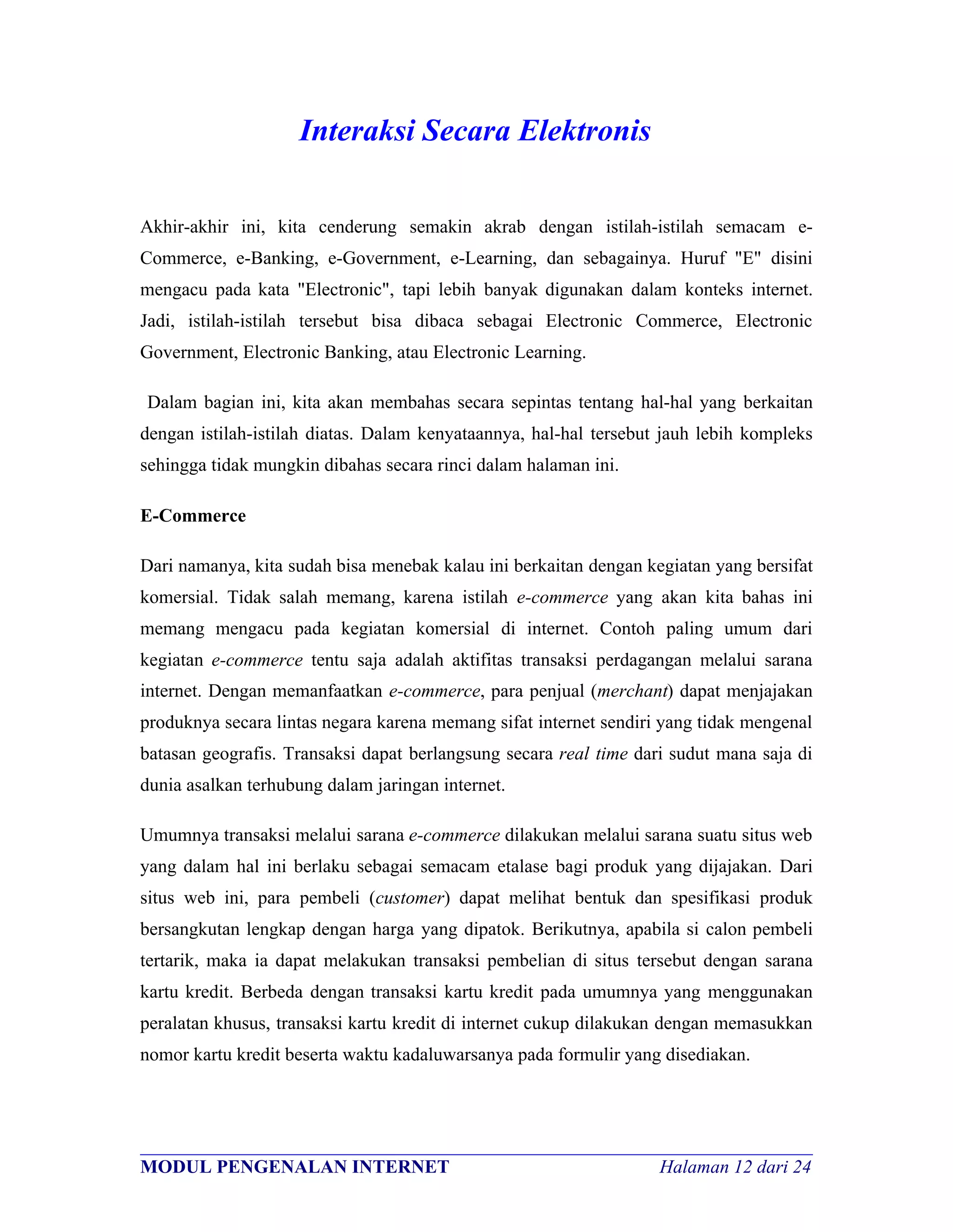 Interaksi Secara Elektronis

Akhir-akhir ini, kita cenderung semakin akrab dengan istilah-istilah semacam e-
Commerce, e-Banking, e-Government, e-Learning, dan sebagainya. Huruf "E" disini
mengacu pada kata "Electronic", tapi lebih banyak digunakan dalam konteks internet.
Jadi, istilah-istilah tersebut bisa dibaca sebagai Electronic Commerce, Electronic
Government, Electronic Banking, atau Electronic Learning.

Dalam bagian ini, kita akan membahas secara sepintas tentang hal-hal yang berkaitan
dengan istilah-istilah diatas. Dalam kenyataannya, hal-hal tersebut jauh lebih kompleks
sehingga tidak mungkin dibahas secara rinci dalam halaman ini.

E-Commerce

Dari namanya, kita sudah bisa menebak kalau ini berkaitan dengan kegiatan yang bersifat
komersial. Tidak salah memang, karena istilah e-commerce yang akan kita bahas ini
memang mengacu pada kegiatan komersial di internet. Contoh paling umum dari
kegiatan e-commerce tentu saja adalah aktifitas transaksi perdagangan melalui sarana
internet. Dengan memanfaatkan e-commerce, para penjual (merchant) dapat menjajakan
produknya secara lintas negara karena memang sifat internet sendiri yang tidak mengenal
batasan geografis. Transaksi dapat berlangsung secara real time dari sudut mana saja di
dunia asalkan terhubung dalam jaringan internet.

Umumnya transaksi melalui sarana e-commerce dilakukan melalui sarana suatu situs web
yang dalam hal ini berlaku sebagai semacam etalase bagi produk yang dijajakan. Dari
situs web ini, para pembeli (customer) dapat melihat bentuk dan spesifikasi produk
bersangkutan lengkap dengan harga yang dipatok. Berikutnya, apabila si calon pembeli
tertarik, maka ia dapat melakukan transaksi pembelian di situs tersebut dengan sarana
kartu kredit. Berbeda dengan transaksi kartu kredit pada umumnya yang menggunakan
peralatan khusus, transaksi kartu kredit di internet cukup dilakukan dengan memasukkan
nomor kartu kredit beserta waktu kadaluwarsanya pada formulir yang disediakan.



________________________________________________________________________
MODUL PENGENALAN INTERNET                               Halaman 12 dari 24
 