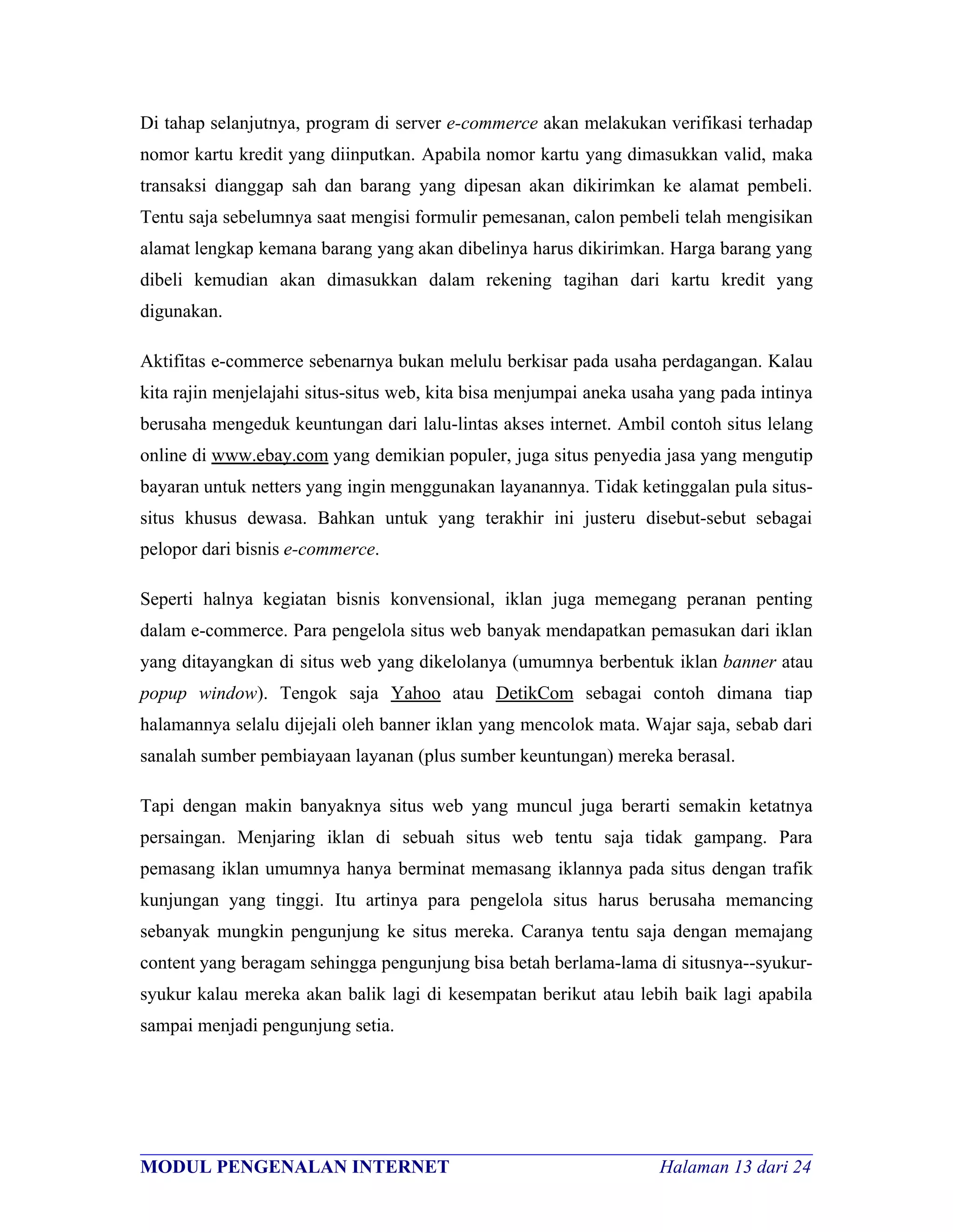 Di tahap selanjutnya, program di server e-commerce akan melakukan verifikasi terhadap
nomor kartu kredit yang diinputkan. Apabila nomor kartu yang dimasukkan valid, maka
transaksi dianggap sah dan barang yang dipesan akan dikirimkan ke alamat pembeli.
Tentu saja sebelumnya saat mengisi formulir pemesanan, calon pembeli telah mengisikan
alamat lengkap kemana barang yang akan dibelinya harus dikirimkan. Harga barang yang
dibeli kemudian akan dimasukkan dalam rekening tagihan dari kartu kredit yang
digunakan.

Aktifitas e-commerce sebenarnya bukan melulu berkisar pada usaha perdagangan. Kalau
kita rajin menjelajahi situs-situs web, kita bisa menjumpai aneka usaha yang pada intinya
berusaha mengeduk keuntungan dari lalu-lintas akses internet. Ambil contoh situs lelang
online di www.ebay.com yang demikian populer, juga situs penyedia jasa yang mengutip
bayaran untuk netters yang ingin menggunakan layanannya. Tidak ketinggalan pula situs-
situs khusus dewasa. Bahkan untuk yang terakhir ini justeru disebut-sebut sebagai
pelopor dari bisnis e-commerce.

Seperti halnya kegiatan bisnis konvensional, iklan juga memegang peranan penting
dalam e-commerce. Para pengelola situs web banyak mendapatkan pemasukan dari iklan
yang ditayangkan di situs web yang dikelolanya (umumnya berbentuk iklan banner atau
popup window). Tengok saja Yahoo atau DetikCom sebagai contoh dimana tiap
halamannya selalu dijejali oleh banner iklan yang mencolok mata. Wajar saja, sebab dari
sanalah sumber pembiayaan layanan (plus sumber keuntungan) mereka berasal.

Tapi dengan makin banyaknya situs web yang muncul juga berarti semakin ketatnya
persaingan. Menjaring iklan di sebuah situs web tentu saja tidak gampang. Para
pemasang iklan umumnya hanya berminat memasang iklannya pada situs dengan trafik
kunjungan yang tinggi. Itu artinya para pengelola situs harus berusaha memancing
sebanyak mungkin pengunjung ke situs mereka. Caranya tentu saja dengan memajang
content yang beragam sehingga pengunjung bisa betah berlama-lama di situsnya--syukur-
syukur kalau mereka akan balik lagi di kesempatan berikut atau lebih baik lagi apabila
sampai menjadi pengunjung setia.




________________________________________________________________________
MODUL PENGENALAN INTERNET                               Halaman 13 dari 24
 