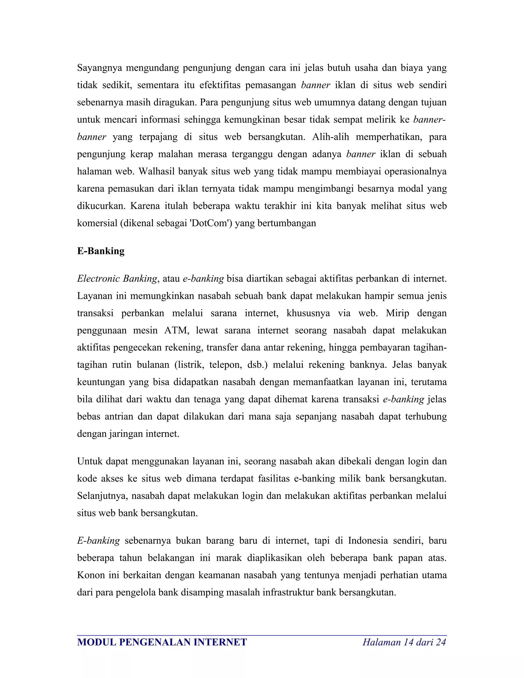 Sayangnya mengundang pengunjung dengan cara ini jelas butuh usaha dan biaya yang
tidak sedikit, sementara itu efektifitas pemasangan banner iklan di situs web sendiri
sebenarnya masih diragukan. Para pengunjung situs web umumnya datang dengan tujuan
untuk mencari informasi sehingga kemungkinan besar tidak sempat melirik ke banner-
banner yang terpajang di situs web bersangkutan. Alih-alih memperhatikan, para
pengunjung kerap malahan merasa terganggu dengan adanya banner iklan di sebuah
halaman web. Walhasil banyak situs web yang tidak mampu membiayai operasionalnya
karena pemasukan dari iklan ternyata tidak mampu mengimbangi besarnya modal yang
dikucurkan. Karena itulah beberapa waktu terakhir ini kita banyak melihat situs web
komersial (dikenal sebagai 'DotCom') yang bertumbangan

E-Banking

Electronic Banking, atau e-banking bisa diartikan sebagai aktifitas perbankan di internet.
Layanan ini memungkinkan nasabah sebuah bank dapat melakukan hampir semua jenis
transaksi perbankan melalui sarana internet, khususnya via web. Mirip dengan
penggunaan mesin ATM, lewat sarana internet seorang nasabah dapat melakukan
aktifitas pengecekan rekening, transfer dana antar rekening, hingga pembayaran tagihan-
tagihan rutin bulanan (listrik, telepon, dsb.) melalui rekening banknya. Jelas banyak
keuntungan yang bisa didapatkan nasabah dengan memanfaatkan layanan ini, terutama
bila dilihat dari waktu dan tenaga yang dapat dihemat karena transaksi e-banking jelas
bebas antrian dan dapat dilakukan dari mana saja sepanjang nasabah dapat terhubung
dengan jaringan internet.

Untuk dapat menggunakan layanan ini, seorang nasabah akan dibekali dengan login dan
kode akses ke situs web dimana terdapat fasilitas e-banking milik bank bersangkutan.
Selanjutnya, nasabah dapat melakukan login dan melakukan aktifitas perbankan melalui
situs web bank bersangkutan.

E-banking sebenarnya bukan barang baru di internet, tapi di Indonesia sendiri, baru
beberapa tahun belakangan ini marak diaplikasikan oleh beberapa bank papan atas.
Konon ini berkaitan dengan keamanan nasabah yang tentunya menjadi perhatian utama
dari para pengelola bank disamping masalah infrastruktur bank bersangkutan.


________________________________________________________________________
MODUL PENGENALAN INTERNET                               Halaman 14 dari 24
 