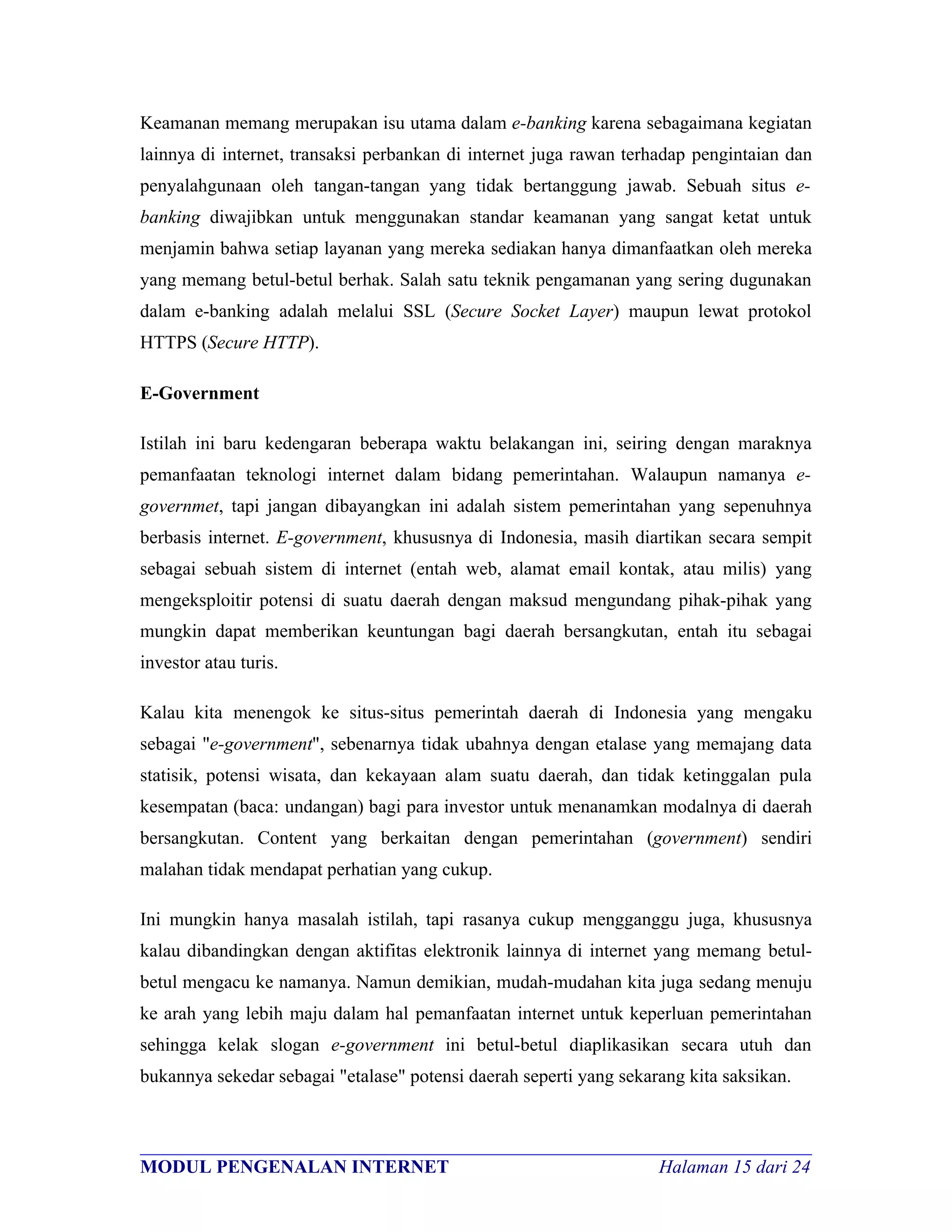 Keamanan memang merupakan isu utama dalam e-banking karena sebagaimana kegiatan
lainnya di internet, transaksi perbankan di internet juga rawan terhadap pengintaian dan
penyalahgunaan oleh tangan-tangan yang tidak bertanggung jawab. Sebuah situs e-
banking diwajibkan untuk menggunakan standar keamanan yang sangat ketat untuk
menjamin bahwa setiap layanan yang mereka sediakan hanya dimanfaatkan oleh mereka
yang memang betul-betul berhak. Salah satu teknik pengamanan yang sering dugunakan
dalam e-banking adalah melalui SSL (Secure Socket Layer) maupun lewat protokol
HTTPS (Secure HTTP).

E-Government

Istilah ini baru kedengaran beberapa waktu belakangan ini, seiring dengan maraknya
pemanfaatan teknologi internet dalam bidang pemerintahan. Walaupun namanya e-
governmet, tapi jangan dibayangkan ini adalah sistem pemerintahan yang sepenuhnya
berbasis internet. E-government, khususnya di Indonesia, masih diartikan secara sempit
sebagai sebuah sistem di internet (entah web, alamat email kontak, atau milis) yang
mengeksploitir potensi di suatu daerah dengan maksud mengundang pihak-pihak yang
mungkin dapat memberikan keuntungan bagi daerah bersangkutan, entah itu sebagai
investor atau turis.

Kalau kita menengok ke situs-situs pemerintah daerah di Indonesia yang mengaku
sebagai "e-government", sebenarnya tidak ubahnya dengan etalase yang memajang data
statisik, potensi wisata, dan kekayaan alam suatu daerah, dan tidak ketinggalan pula
kesempatan (baca: undangan) bagi para investor untuk menanamkan modalnya di daerah
bersangkutan. Content yang berkaitan dengan pemerintahan (government) sendiri
malahan tidak mendapat perhatian yang cukup.

Ini mungkin hanya masalah istilah, tapi rasanya cukup mengganggu juga, khususnya
kalau dibandingkan dengan aktifitas elektronik lainnya di internet yang memang betul-
betul mengacu ke namanya. Namun demikian, mudah-mudahan kita juga sedang menuju
ke arah yang lebih maju dalam hal pemanfaatan internet untuk keperluan pemerintahan
sehingga kelak slogan e-government ini betul-betul diaplikasikan secara utuh dan
bukannya sekedar sebagai "etalase" potensi daerah seperti yang sekarang kita saksikan.


________________________________________________________________________
MODUL PENGENALAN INTERNET                               Halaman 15 dari 24
 