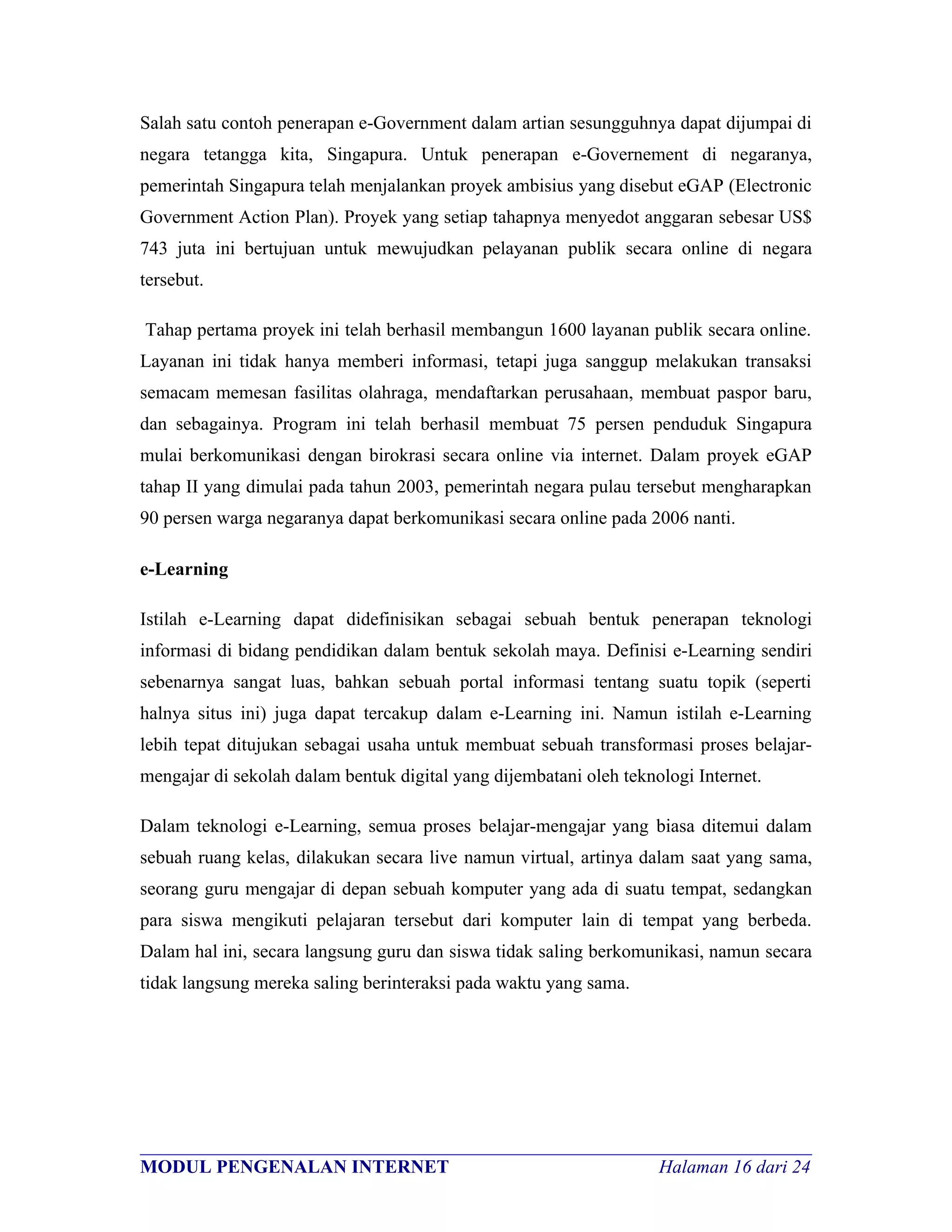 Salah satu contoh penerapan e-Government dalam artian sesungguhnya dapat dijumpai di
negara tetangga kita, Singapura. Untuk penerapan e-Governement di negaranya,
pemerintah Singapura telah menjalankan proyek ambisius yang disebut eGAP (Electronic
Government Action Plan). Proyek yang setiap tahapnya menyedot anggaran sebesar US$
743 juta ini bertujuan untuk mewujudkan pelayanan publik secara online di negara
tersebut.

Tahap pertama proyek ini telah berhasil membangun 1600 layanan publik secara online.
Layanan ini tidak hanya memberi informasi, tetapi juga sanggup melakukan transaksi
semacam memesan fasilitas olahraga, mendaftarkan perusahaan, membuat paspor baru,
dan sebagainya. Program ini telah berhasil membuat 75 persen penduduk Singapura
mulai berkomunikasi dengan birokrasi secara online via internet. Dalam proyek eGAP
tahap II yang dimulai pada tahun 2003, pemerintah negara pulau tersebut mengharapkan
90 persen warga negaranya dapat berkomunikasi secara online pada 2006 nanti.

e-Learning

Istilah e-Learning dapat didefinisikan sebagai sebuah bentuk penerapan teknologi
informasi di bidang pendidikan dalam bentuk sekolah maya. Definisi e-Learning sendiri
sebenarnya sangat luas, bahkan sebuah portal informasi tentang suatu topik (seperti
halnya situs ini) juga dapat tercakup dalam e-Learning ini. Namun istilah e-Learning
lebih tepat ditujukan sebagai usaha untuk membuat sebuah transformasi proses belajar-
mengajar di sekolah dalam bentuk digital yang dijembatani oleh teknologi Internet.

Dalam teknologi e-Learning, semua proses belajar-mengajar yang biasa ditemui dalam
sebuah ruang kelas, dilakukan secara live namun virtual, artinya dalam saat yang sama,
seorang guru mengajar di depan sebuah komputer yang ada di suatu tempat, sedangkan
para siswa mengikuti pelajaran tersebut dari komputer lain di tempat yang berbeda.
Dalam hal ini, secara langsung guru dan siswa tidak saling berkomunikasi, namun secara
tidak langsung mereka saling berinteraksi pada waktu yang sama.




________________________________________________________________________
MODUL PENGENALAN INTERNET                               Halaman 16 dari 24
 