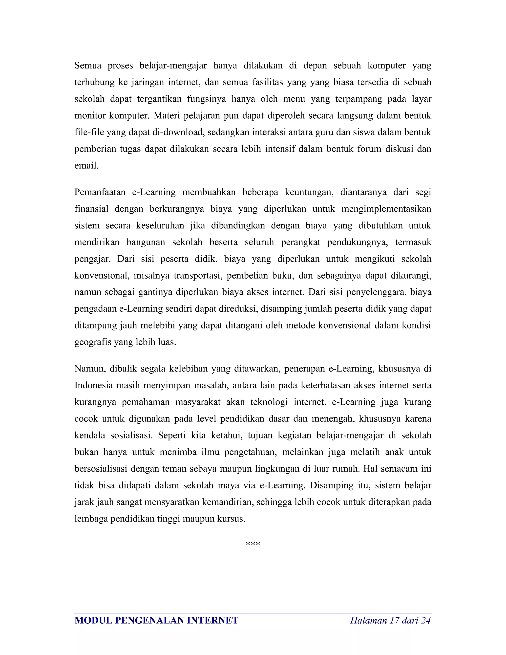 Semua proses belajar-mengajar hanya dilakukan di depan sebuah komputer yang
terhubung ke jaringan internet, dan semua fasilitas yang yang biasa tersedia di sebuah
sekolah dapat tergantikan fungsinya hanya oleh menu yang terpampang pada layar
monitor komputer. Materi pelajaran pun dapat diperoleh secara langsung dalam bentuk
file-file yang dapat di-download, sedangkan interaksi antara guru dan siswa dalam bentuk
pemberian tugas dapat dilakukan secara lebih intensif dalam bentuk forum diskusi dan
email.

Pemanfaatan e-Learning membuahkan beberapa keuntungan, diantaranya dari segi
finansial dengan berkurangnya biaya yang diperlukan untuk mengimplementasikan
sistem secara keseluruhan jika dibandingkan dengan biaya yang dibutuhkan untuk
mendirikan bangunan sekolah beserta seluruh perangkat pendukungnya, termasuk
pengajar. Dari sisi peserta didik, biaya yang diperlukan untuk mengikuti sekolah
konvensional, misalnya transportasi, pembelian buku, dan sebagainya dapat dikurangi,
namun sebagai gantinya diperlukan biaya akses internet. Dari sisi penyelenggara, biaya
pengadaan e-Learning sendiri dapat direduksi, disamping jumlah peserta didik yang dapat
ditampung jauh melebihi yang dapat ditangani oleh metode konvensional dalam kondisi
geografis yang lebih luas.

Namun, dibalik segala kelebihan yang ditawarkan, penerapan e-Learning, khususnya di
Indonesia masih menyimpan masalah, antara lain pada keterbatasan akses internet serta
kurangnya pemahaman masyarakat akan teknologi internet. e-Learning juga kurang
cocok untuk digunakan pada level pendidikan dasar dan menengah, khususnya karena
kendala sosialisasi. Seperti kita ketahui, tujuan kegiatan belajar-mengajar di sekolah
bukan hanya untuk menimba ilmu pengetahuan, melainkan juga melatih anak untuk
bersosialisasi dengan teman sebaya maupun lingkungan di luar rumah. Hal semacam ini
tidak bisa didapati dalam sekolah maya via e-Learning. Disamping itu, sistem belajar
jarak jauh sangat mensyaratkan kemandirian, sehingga lebih cocok untuk diterapkan pada
lembaga pendidikan tinggi maupun kursus.

                                           ***




________________________________________________________________________
MODUL PENGENALAN INTERNET                               Halaman 17 dari 24
 