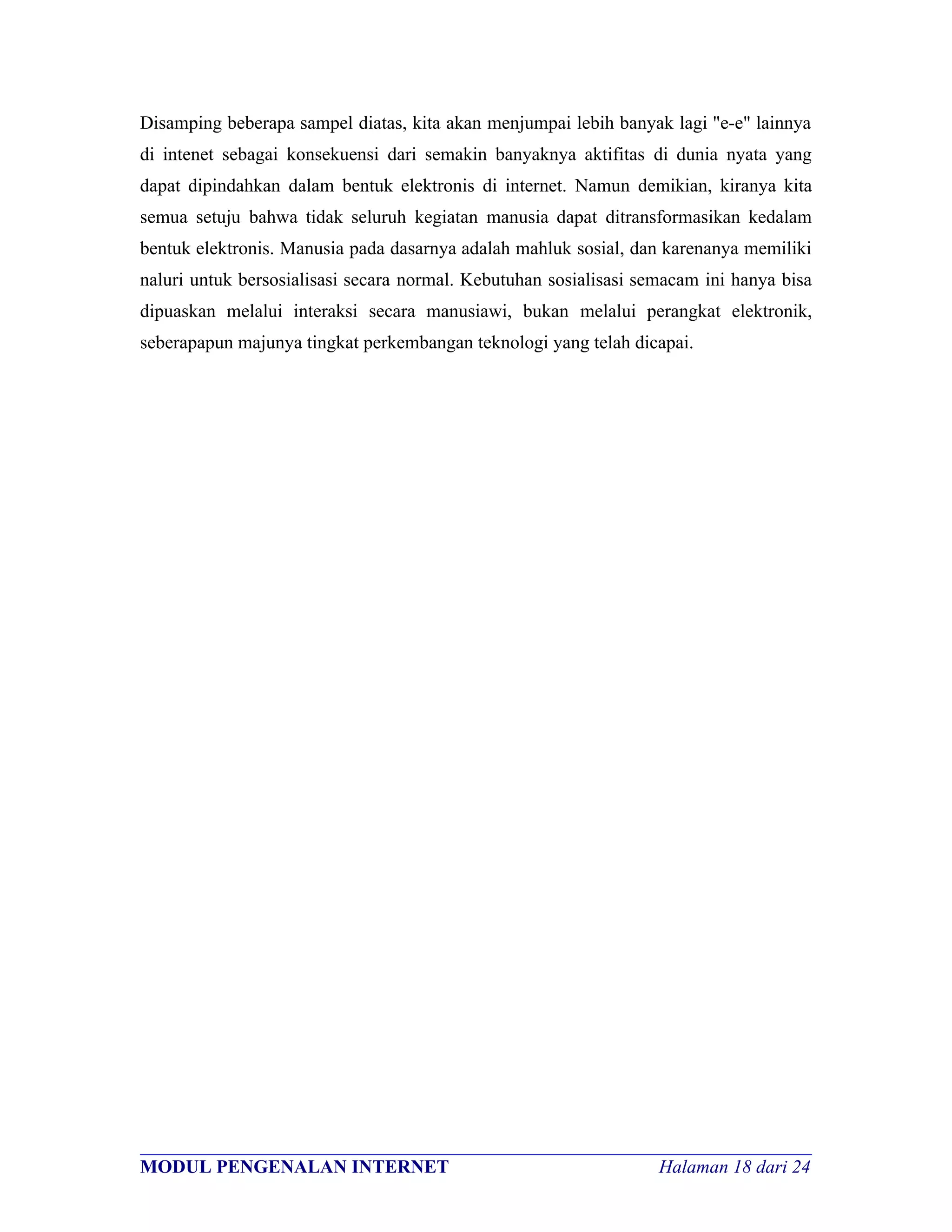 Disamping beberapa sampel diatas, kita akan menjumpai lebih banyak lagi "e-e" lainnya
di intenet sebagai konsekuensi dari semakin banyaknya aktifitas di dunia nyata yang
dapat dipindahkan dalam bentuk elektronis di internet. Namun demikian, kiranya kita
semua setuju bahwa tidak seluruh kegiatan manusia dapat ditransformasikan kedalam
bentuk elektronis. Manusia pada dasarnya adalah mahluk sosial, dan karenanya memiliki
naluri untuk bersosialisasi secara normal. Kebutuhan sosialisasi semacam ini hanya bisa
dipuaskan melalui interaksi secara manusiawi, bukan melalui perangkat elektronik,
seberapapun majunya tingkat perkembangan teknologi yang telah dicapai.




________________________________________________________________________
MODUL PENGENALAN INTERNET                               Halaman 18 dari 24
 