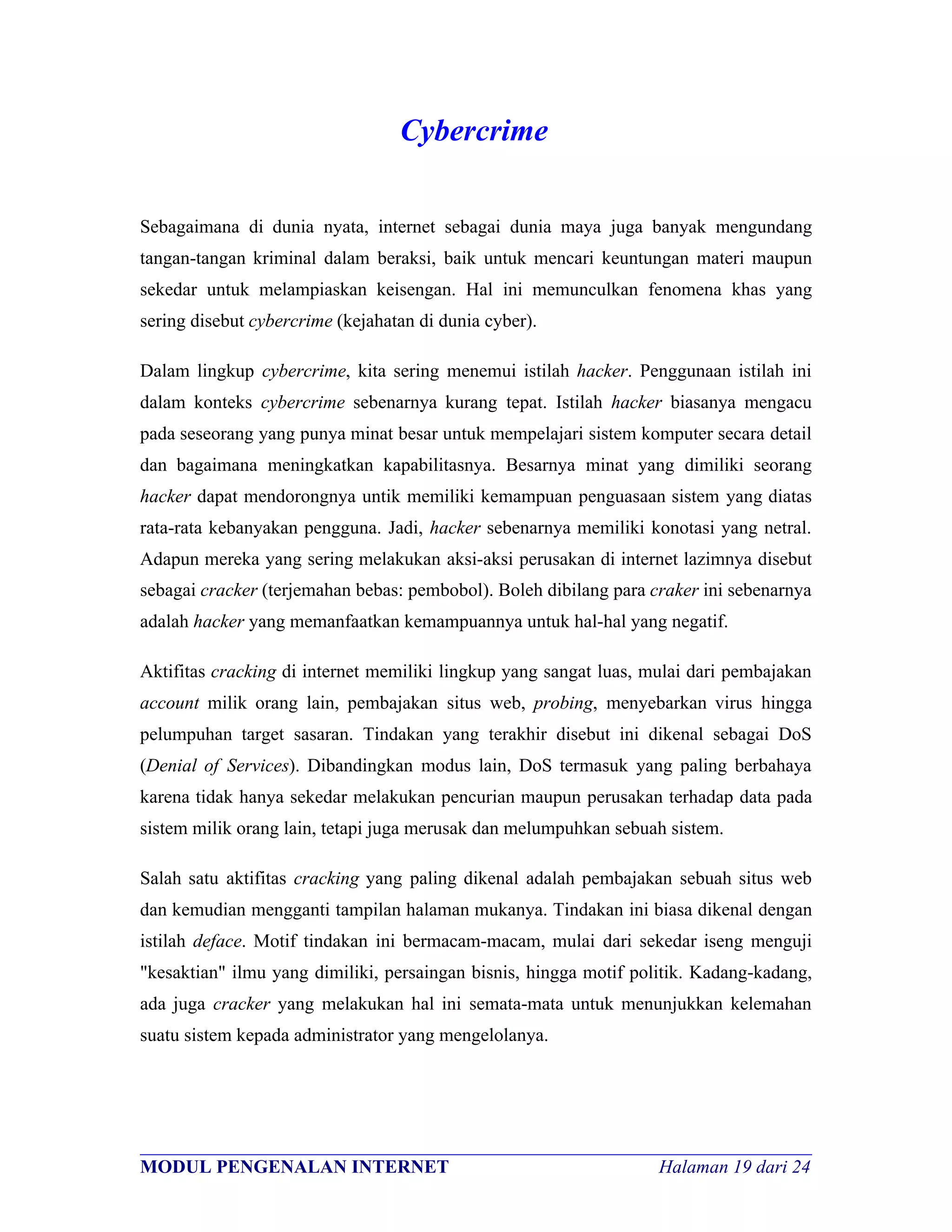 Cybercrime

Sebagaimana di dunia nyata, internet sebagai dunia maya juga banyak mengundang
tangan-tangan kriminal dalam beraksi, baik untuk mencari keuntungan materi maupun
sekedar untuk melampiaskan keisengan. Hal ini memunculkan fenomena khas yang
sering disebut cybercrime (kejahatan di dunia cyber).

Dalam lingkup cybercrime, kita sering menemui istilah hacker. Penggunaan istilah ini
dalam konteks cybercrime sebenarnya kurang tepat. Istilah hacker biasanya mengacu
pada seseorang yang punya minat besar untuk mempelajari sistem komputer secara detail
dan bagaimana meningkatkan kapabilitasnya. Besarnya minat yang dimiliki seorang
hacker dapat mendorongnya untik memiliki kemampuan penguasaan sistem yang diatas
rata-rata kebanyakan pengguna. Jadi, hacker sebenarnya memiliki konotasi yang netral.
Adapun mereka yang sering melakukan aksi-aksi perusakan di internet lazimnya disebut
sebagai cracker (terjemahan bebas: pembobol). Boleh dibilang para craker ini sebenarnya
adalah hacker yang memanfaatkan kemampuannya untuk hal-hal yang negatif.

Aktifitas cracking di internet memiliki lingkup yang sangat luas, mulai dari pembajakan
account milik orang lain, pembajakan situs web, probing, menyebarkan virus hingga
pelumpuhan target sasaran. Tindakan yang terakhir disebut ini dikenal sebagai DoS
(Denial of Services). Dibandingkan modus lain, DoS termasuk yang paling berbahaya
karena tidak hanya sekedar melakukan pencurian maupun perusakan terhadap data pada
sistem milik orang lain, tetapi juga merusak dan melumpuhkan sebuah sistem.

Salah satu aktifitas cracking yang paling dikenal adalah pembajakan sebuah situs web
dan kemudian mengganti tampilan halaman mukanya. Tindakan ini biasa dikenal dengan
istilah deface. Motif tindakan ini bermacam-macam, mulai dari sekedar iseng menguji
"kesaktian" ilmu yang dimiliki, persaingan bisnis, hingga motif politik. Kadang-kadang,
ada juga cracker yang melakukan hal ini semata-mata untuk menunjukkan kelemahan
suatu sistem kepada administrator yang mengelolanya.




________________________________________________________________________
MODUL PENGENALAN INTERNET                               Halaman 19 dari 24
 