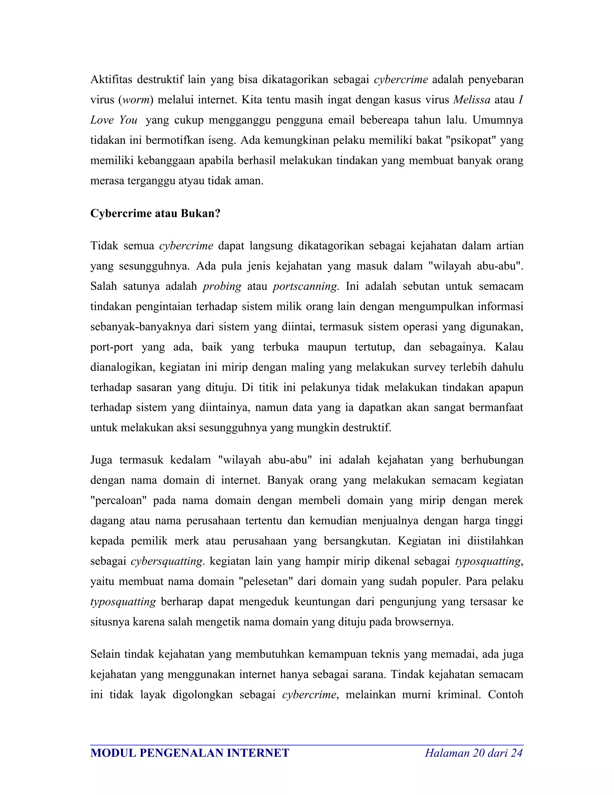 Aktifitas destruktif lain yang bisa dikatagorikan sebagai cybercrime adalah penyebaran
virus (worm) melalui internet. Kita tentu masih ingat dengan kasus virus Melissa atau I
Love You yang cukup mengganggu pengguna email bebereapa tahun lalu. Umumnya
tidakan ini bermotifkan iseng. Ada kemungkinan pelaku memiliki bakat "psikopat" yang
memiliki kebanggaan apabila berhasil melakukan tindakan yang membuat banyak orang
merasa terganggu atyau tidak aman.

Cybercrime atau Bukan?

Tidak semua cybercrime dapat langsung dikatagorikan sebagai kejahatan dalam artian
yang sesungguhnya. Ada pula jenis kejahatan yang masuk dalam "wilayah abu-abu".
Salah satunya adalah probing atau portscanning. Ini adalah sebutan untuk semacam
tindakan pengintaian terhadap sistem milik orang lain dengan mengumpulkan informasi
sebanyak-banyaknya dari sistem yang diintai, termasuk sistem operasi yang digunakan,
port-port yang ada, baik yang terbuka maupun tertutup, dan sebagainya. Kalau
dianalogikan, kegiatan ini mirip dengan maling yang melakukan survey terlebih dahulu
terhadap sasaran yang dituju. Di titik ini pelakunya tidak melakukan tindakan apapun
terhadap sistem yang diintainya, namun data yang ia dapatkan akan sangat bermanfaat
untuk melakukan aksi sesungguhnya yang mungkin destruktif.

Juga termasuk kedalam "wilayah abu-abu" ini adalah kejahatan yang berhubungan
dengan nama domain di internet. Banyak orang yang melakukan semacam kegiatan
"percaloan" pada nama domain dengan membeli domain yang mirip dengan merek
dagang atau nama perusahaan tertentu dan kemudian menjualnya dengan harga tinggi
kepada pemilik merk atau perusahaan yang bersangkutan. Kegiatan ini diistilahkan
sebagai cybersquatting. kegiatan lain yang hampir mirip dikenal sebagai typosquatting,
yaitu membuat nama domain "pelesetan" dari domain yang sudah populer. Para pelaku
typosquatting berharap dapat mengeduk keuntungan dari pengunjung yang tersasar ke
situsnya karena salah mengetik nama domain yang dituju pada browsernya.

Selain tindak kejahatan yang membutuhkan kemampuan teknis yang memadai, ada juga
kejahatan yang menggunakan internet hanya sebagai sarana. Tindak kejahatan semacam
ini tidak layak digolongkan sebagai cybercrime, melainkan murni kriminal. Contoh


________________________________________________________________________
MODUL PENGENALAN INTERNET                               Halaman 20 dari 24
 