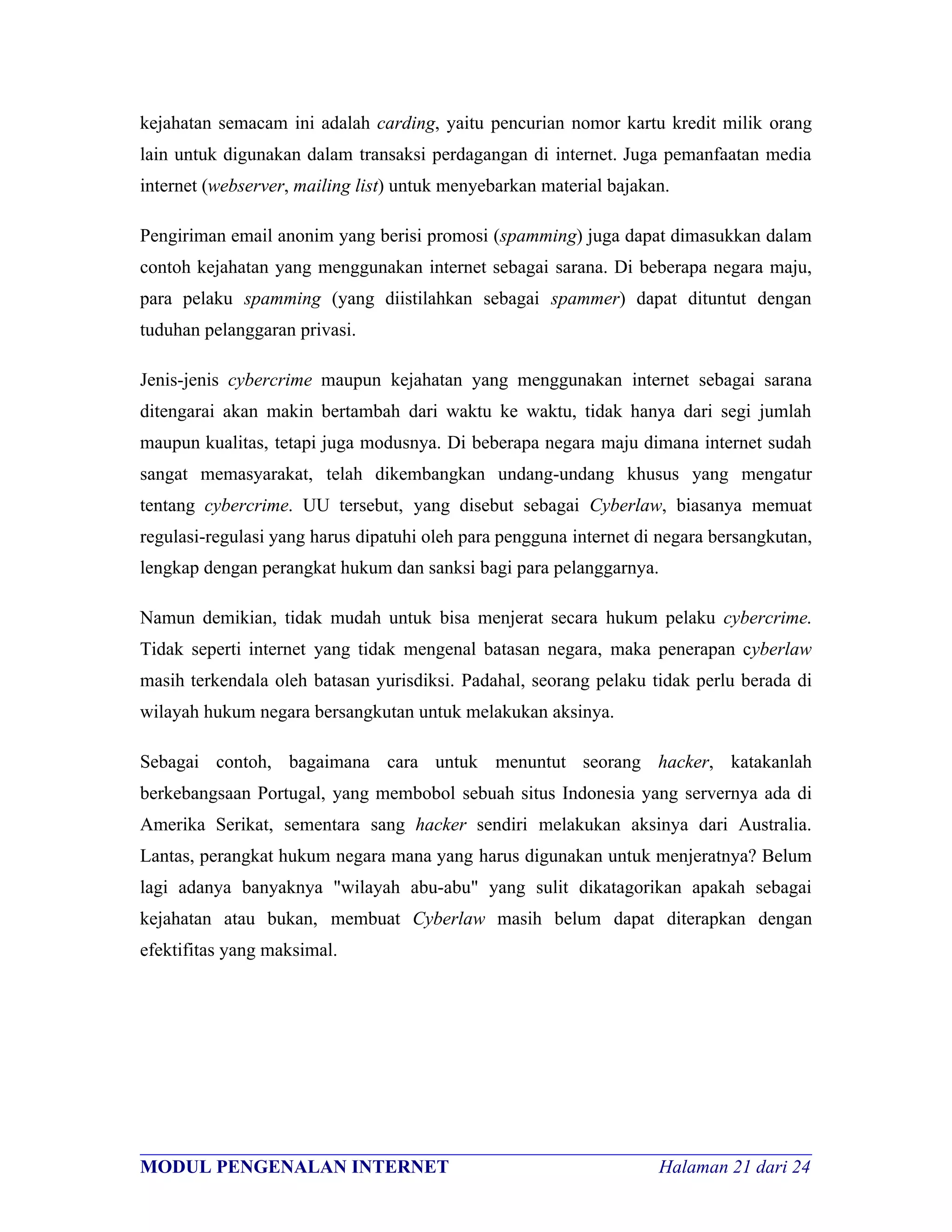 kejahatan semacam ini adalah carding, yaitu pencurian nomor kartu kredit milik orang
lain untuk digunakan dalam transaksi perdagangan di internet. Juga pemanfaatan media
internet (webserver, mailing list) untuk menyebarkan material bajakan.

Pengiriman email anonim yang berisi promosi (spamming) juga dapat dimasukkan dalam
contoh kejahatan yang menggunakan internet sebagai sarana. Di beberapa negara maju,
para pelaku spamming (yang diistilahkan sebagai spammer) dapat dituntut dengan
tuduhan pelanggaran privasi.

Jenis-jenis cybercrime maupun kejahatan yang menggunakan internet sebagai sarana
ditengarai akan makin bertambah dari waktu ke waktu, tidak hanya dari segi jumlah
maupun kualitas, tetapi juga modusnya. Di beberapa negara maju dimana internet sudah
sangat memasyarakat, telah dikembangkan undang-undang khusus yang mengatur
tentang cybercrime. UU tersebut, yang disebut sebagai Cyberlaw, biasanya memuat
regulasi-regulasi yang harus dipatuhi oleh para pengguna internet di negara bersangkutan,
lengkap dengan perangkat hukum dan sanksi bagi para pelanggarnya.

Namun demikian, tidak mudah untuk bisa menjerat secara hukum pelaku cybercrime.
Tidak seperti internet yang tidak mengenal batasan negara, maka penerapan cyberlaw
masih terkendala oleh batasan yurisdiksi. Padahal, seorang pelaku tidak perlu berada di
wilayah hukum negara bersangkutan untuk melakukan aksinya.

Sebagai contoh, bagaimana cara untuk menuntut seorang hacker, katakanlah
berkebangsaan Portugal, yang membobol sebuah situs Indonesia yang servernya ada di
Amerika Serikat, sementara sang hacker sendiri melakukan aksinya dari Australia.
Lantas, perangkat hukum negara mana yang harus digunakan untuk menjeratnya? Belum
lagi adanya banyaknya "wilayah abu-abu" yang sulit dikatagorikan apakah sebagai
kejahatan atau bukan, membuat Cyberlaw masih belum dapat diterapkan dengan
efektifitas yang maksimal.




________________________________________________________________________
MODUL PENGENALAN INTERNET                               Halaman 21 dari 24
 