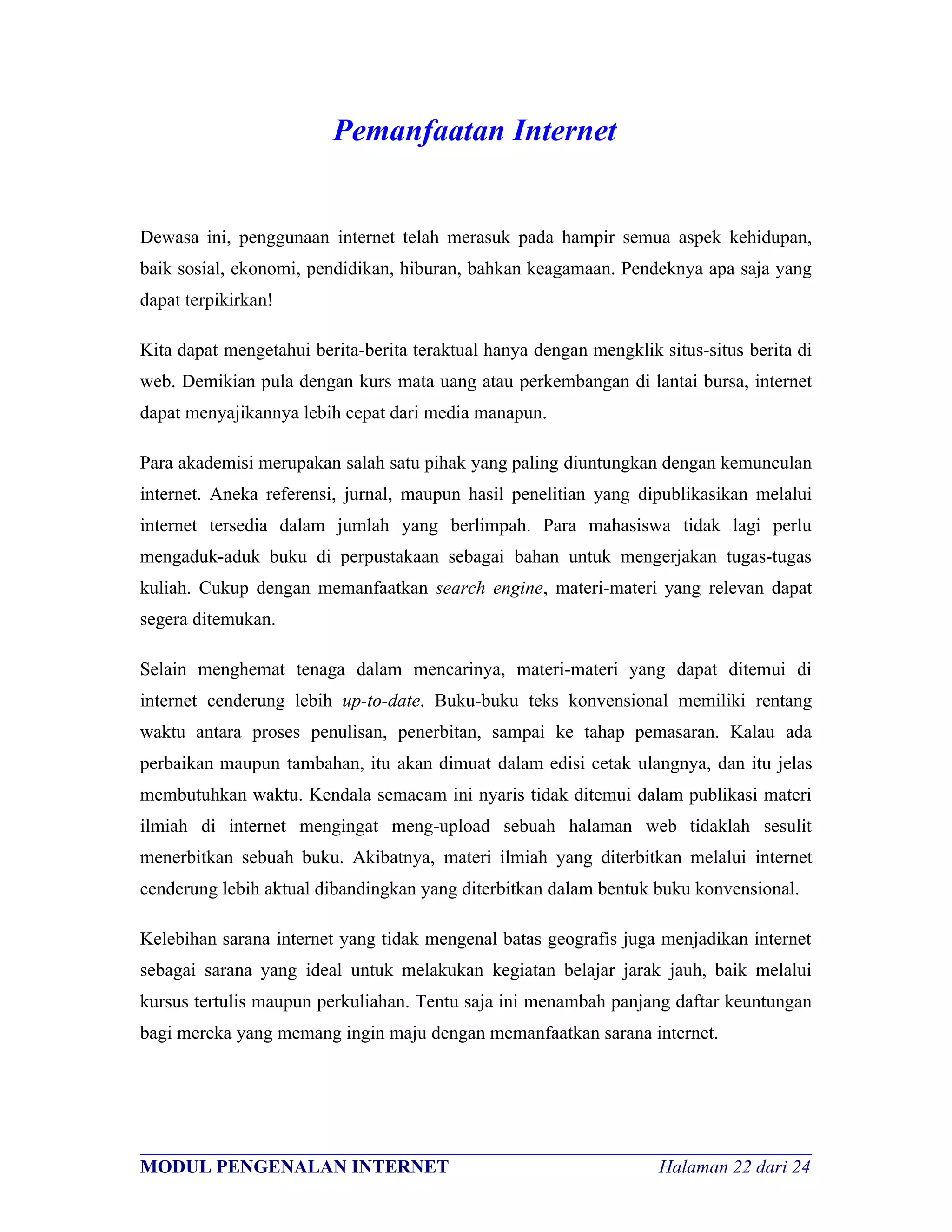 Pemanfaatan Internet


Dewasa ini, penggunaan internet telah merasuk pada hampir semua aspek kehidupan,
baik sosial, ekonomi, pendidikan, hiburan, bahkan keagamaan. Pendeknya apa saja yang
dapat terpikirkan!

Kita dapat mengetahui berita-berita teraktual hanya dengan mengklik situs-situs berita di
web. Demikian pula dengan kurs mata uang atau perkembangan di lantai bursa, internet
dapat menyajikannya lebih cepat dari media manapun.

Para akademisi merupakan salah satu pihak yang paling diuntungkan dengan kemunculan
internet. Aneka referensi, jurnal, maupun hasil penelitian yang dipublikasikan melalui
internet tersedia dalam jumlah yang berlimpah. Para mahasiswa tidak lagi perlu
mengaduk-aduk buku di perpustakaan sebagai bahan untuk mengerjakan tugas-tugas
kuliah. Cukup dengan memanfaatkan search engine, materi-materi yang relevan dapat
segera ditemukan.

Selain menghemat tenaga dalam mencarinya, materi-materi yang dapat ditemui di
internet cenderung lebih up-to-date. Buku-buku teks konvensional memiliki rentang
waktu antara proses penulisan, penerbitan, sampai ke tahap pemasaran. Kalau ada
perbaikan maupun tambahan, itu akan dimuat dalam edisi cetak ulangnya, dan itu jelas
membutuhkan waktu. Kendala semacam ini nyaris tidak ditemui dalam publikasi materi
ilmiah di internet mengingat meng-upload sebuah halaman web tidaklah sesulit
menerbitkan sebuah buku. Akibatnya, materi ilmiah yang diterbitkan melalui internet
cenderung lebih aktual dibandingkan yang diterbitkan dalam bentuk buku konvensional.

Kelebihan sarana internet yang tidak mengenal batas geografis juga menjadikan internet
sebagai sarana yang ideal untuk melakukan kegiatan belajar jarak jauh, baik melalui
kursus tertulis maupun perkuliahan. Tentu saja ini menambah panjang daftar keuntungan
bagi mereka yang memang ingin maju dengan memanfaatkan sarana internet.




________________________________________________________________________
MODUL PENGENALAN INTERNET                               Halaman 22 dari 24
 