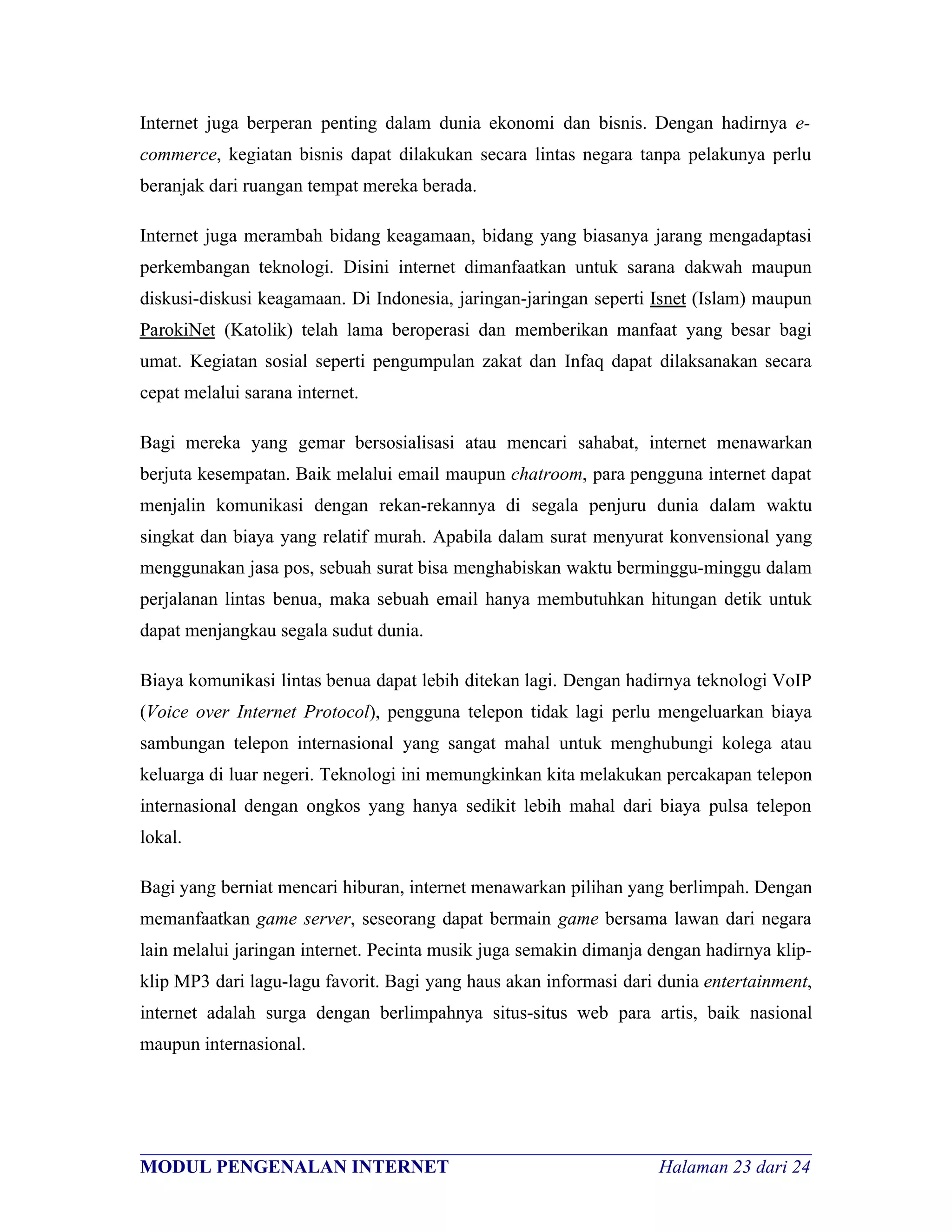 Internet juga berperan penting dalam dunia ekonomi dan bisnis. Dengan hadirnya e-
commerce, kegiatan bisnis dapat dilakukan secara lintas negara tanpa pelakunya perlu
beranjak dari ruangan tempat mereka berada.

Internet juga merambah bidang keagamaan, bidang yang biasanya jarang mengadaptasi
perkembangan teknologi. Disini internet dimanfaatkan untuk sarana dakwah maupun
diskusi-diskusi keagamaan. Di Indonesia, jaringan-jaringan seperti Isnet (Islam) maupun
ParokiNet (Katolik) telah lama beroperasi dan memberikan manfaat yang besar bagi
umat. Kegiatan sosial seperti pengumpulan zakat dan Infaq dapat dilaksanakan secara
cepat melalui sarana internet.

Bagi mereka yang gemar bersosialisasi atau mencari sahabat, internet menawarkan
berjuta kesempatan. Baik melalui email maupun chatroom, para pengguna internet dapat
menjalin komunikasi dengan rekan-rekannya di segala penjuru dunia dalam waktu
singkat dan biaya yang relatif murah. Apabila dalam surat menyurat konvensional yang
menggunakan jasa pos, sebuah surat bisa menghabiskan waktu berminggu-minggu dalam
perjalanan lintas benua, maka sebuah email hanya membutuhkan hitungan detik untuk
dapat menjangkau segala sudut dunia.

Biaya komunikasi lintas benua dapat lebih ditekan lagi. Dengan hadirnya teknologi VoIP
(Voice over Internet Protocol), pengguna telepon tidak lagi perlu mengeluarkan biaya
sambungan telepon internasional yang sangat mahal untuk menghubungi kolega atau
keluarga di luar negeri. Teknologi ini memungkinkan kita melakukan percakapan telepon
internasional dengan ongkos yang hanya sedikit lebih mahal dari biaya pulsa telepon
lokal.

Bagi yang berniat mencari hiburan, internet menawarkan pilihan yang berlimpah. Dengan
memanfaatkan game server, seseorang dapat bermain game bersama lawan dari negara
lain melalui jaringan internet. Pecinta musik juga semakin dimanja dengan hadirnya klip-
klip MP3 dari lagu-lagu favorit. Bagi yang haus akan informasi dari dunia entertainment,
internet adalah surga dengan berlimpahnya situs-situs web para artis, baik nasional
maupun internasional.




________________________________________________________________________
MODUL PENGENALAN INTERNET                               Halaman 23 dari 24
 