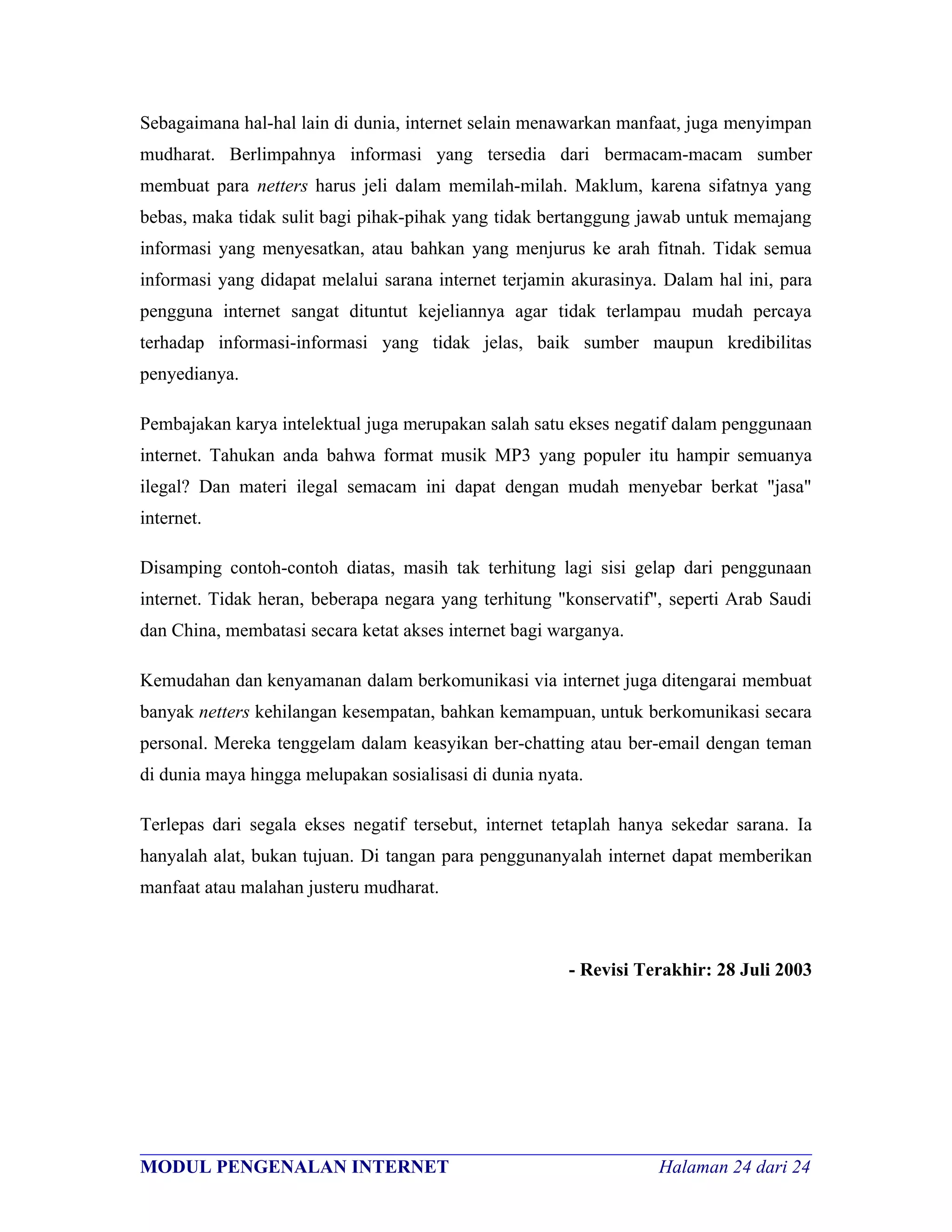 Sebagaimana hal-hal lain di dunia, internet selain menawarkan manfaat, juga menyimpan
mudharat. Berlimpahnya informasi yang tersedia dari bermacam-macam sumber
membuat para netters harus jeli dalam memilah-milah. Maklum, karena sifatnya yang
bebas, maka tidak sulit bagi pihak-pihak yang tidak bertanggung jawab untuk memajang
informasi yang menyesatkan, atau bahkan yang menjurus ke arah fitnah. Tidak semua
informasi yang didapat melalui sarana internet terjamin akurasinya. Dalam hal ini, para
pengguna internet sangat dituntut kejeliannya agar tidak terlampau mudah percaya
terhadap informasi-informasi yang tidak jelas, baik sumber maupun kredibilitas
penyedianya.

Pembajakan karya intelektual juga merupakan salah satu ekses negatif dalam penggunaan
internet. Tahukan anda bahwa format musik MP3 yang populer itu hampir semuanya
ilegal? Dan materi ilegal semacam ini dapat dengan mudah menyebar berkat "jasa"
internet.

Disamping contoh-contoh diatas, masih tak terhitung lagi sisi gelap dari penggunaan
internet. Tidak heran, beberapa negara yang terhitung "konservatif", seperti Arab Saudi
dan China, membatasi secara ketat akses internet bagi warganya.

Kemudahan dan kenyamanan dalam berkomunikasi via internet juga ditengarai membuat
banyak netters kehilangan kesempatan, bahkan kemampuan, untuk berkomunikasi secara
personal. Mereka tenggelam dalam keasyikan ber-chatting atau ber-email dengan teman
di dunia maya hingga melupakan sosialisasi di dunia nyata.

Terlepas dari segala ekses negatif tersebut, internet tetaplah hanya sekedar sarana. Ia
hanyalah alat, bukan tujuan. Di tangan para penggunanyalah internet dapat memberikan
manfaat atau malahan justeru mudharat.



                                                        - Revisi Terakhir: 28 Juli 2003




________________________________________________________________________
MODUL PENGENALAN INTERNET                               Halaman 24 dari 24
 