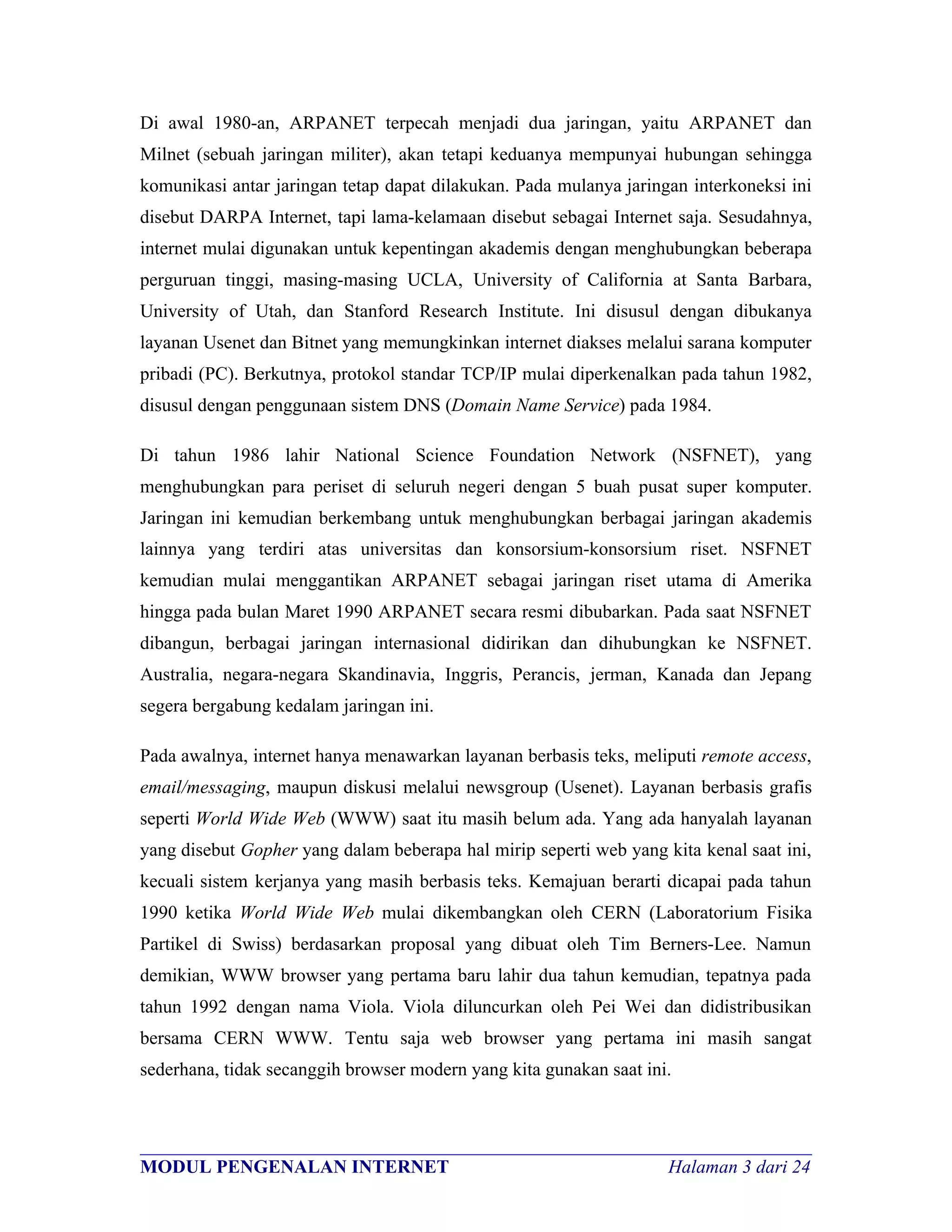 Di awal 1980-an, ARPANET terpecah menjadi dua jaringan, yaitu ARPANET dan
Milnet (sebuah jaringan militer), akan tetapi keduanya mempunyai hubungan sehingga
komunikasi antar jaringan tetap dapat dilakukan. Pada mulanya jaringan interkoneksi ini
disebut DARPA Internet, tapi lama-kelamaan disebut sebagai Internet saja. Sesudahnya,
internet mulai digunakan untuk kepentingan akademis dengan menghubungkan beberapa
perguruan tinggi, masing-masing UCLA, University of California at Santa Barbara,
University of Utah, dan Stanford Research Institute. Ini disusul dengan dibukanya
layanan Usenet dan Bitnet yang memungkinkan internet diakses melalui sarana komputer
pribadi (PC). Berkutnya, protokol standar TCP/IP mulai diperkenalkan pada tahun 1982,
disusul dengan penggunaan sistem DNS (Domain Name Service) pada 1984.

Di tahun 1986 lahir National Science Foundation Network (NSFNET), yang
menghubungkan para periset di seluruh negeri dengan 5 buah pusat super komputer.
Jaringan ini kemudian berkembang untuk menghubungkan berbagai jaringan akademis
lainnya yang terdiri atas universitas dan konsorsium-konsorsium riset. NSFNET
kemudian mulai menggantikan ARPANET sebagai jaringan riset utama di Amerika
hingga pada bulan Maret 1990 ARPANET secara resmi dibubarkan. Pada saat NSFNET
dibangun, berbagai jaringan internasional didirikan dan dihubungkan ke NSFNET.
Australia, negara-negara Skandinavia, Inggris, Perancis, jerman, Kanada dan Jepang
segera bergabung kedalam jaringan ini.

Pada awalnya, internet hanya menawarkan layanan berbasis teks, meliputi remote access,
email/messaging, maupun diskusi melalui newsgroup (Usenet). Layanan berbasis grafis
seperti World Wide Web (WWW) saat itu masih belum ada. Yang ada hanyalah layanan
yang disebut Gopher yang dalam beberapa hal mirip seperti web yang kita kenal saat ini,
kecuali sistem kerjanya yang masih berbasis teks. Kemajuan berarti dicapai pada tahun
1990 ketika World Wide Web mulai dikembangkan oleh CERN (Laboratorium Fisika
Partikel di Swiss) berdasarkan proposal yang dibuat oleh Tim Berners-Lee. Namun
demikian, WWW browser yang pertama baru lahir dua tahun kemudian, tepatnya pada
tahun 1992 dengan nama Viola. Viola diluncurkan oleh Pei Wei dan didistribusikan
bersama CERN WWW. Tentu saja web browser yang pertama ini masih sangat
sederhana, tidak secanggih browser modern yang kita gunakan saat ini.



________________________________________________________________________
MODUL PENGENALAN INTERNET                                Halaman 3 dari 24
 