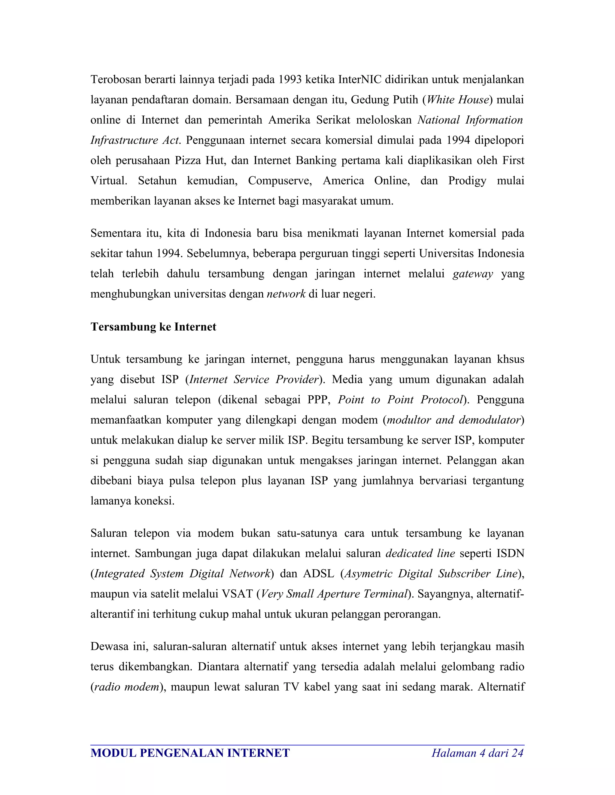 Terobosan berarti lainnya terjadi pada 1993 ketika InterNIC didirikan untuk menjalankan
layanan pendaftaran domain. Bersamaan dengan itu, Gedung Putih (White House) mulai
online di Internet dan pemerintah Amerika Serikat meloloskan National Information
Infrastructure Act. Penggunaan internet secara komersial dimulai pada 1994 dipelopori
oleh perusahaan Pizza Hut, dan Internet Banking pertama kali diaplikasikan oleh First
Virtual. Setahun kemudian, Compuserve, America Online, dan Prodigy mulai
memberikan layanan akses ke Internet bagi masyarakat umum.

Sementara itu, kita di Indonesia baru bisa menikmati layanan Internet komersial pada
sekitar tahun 1994. Sebelumnya, beberapa perguruan tinggi seperti Universitas Indonesia
telah terlebih dahulu tersambung dengan jaringan internet melalui gateway yang
menghubungkan universitas dengan network di luar negeri.

Tersambung ke Internet

Untuk tersambung ke jaringan internet, pengguna harus menggunakan layanan khsus
yang disebut ISP (Internet Service Provider). Media yang umum digunakan adalah
melalui saluran telepon (dikenal sebagai PPP, Point to Point Protocol). Pengguna
memanfaatkan komputer yang dilengkapi dengan modem (modultor and demodulator)
untuk melakukan dialup ke server milik ISP. Begitu tersambung ke server ISP, komputer
si pengguna sudah siap digunakan untuk mengakses jaringan internet. Pelanggan akan
dibebani biaya pulsa telepon plus layanan ISP yang jumlahnya bervariasi tergantung
lamanya koneksi.

Saluran telepon via modem bukan satu-satunya cara untuk tersambung ke layanan
internet. Sambungan juga dapat dilakukan melalui saluran dedicated line seperti ISDN
(Integrated System Digital Network) dan ADSL (Asymetric Digital Subscriber Line),
maupun via satelit melalui VSAT (Very Small Aperture Terminal). Sayangnya, alternatif-
alterantif ini terhitung cukup mahal untuk ukuran pelanggan perorangan.

Dewasa ini, saluran-saluran alternatif untuk akses internet yang lebih terjangkau masih
terus dikembangkan. Diantara alternatif yang tersedia adalah melalui gelombang radio
(radio modem), maupun lewat saluran TV kabel yang saat ini sedang marak. Alternatif



________________________________________________________________________
MODUL PENGENALAN INTERNET                                Halaman 4 dari 24
 