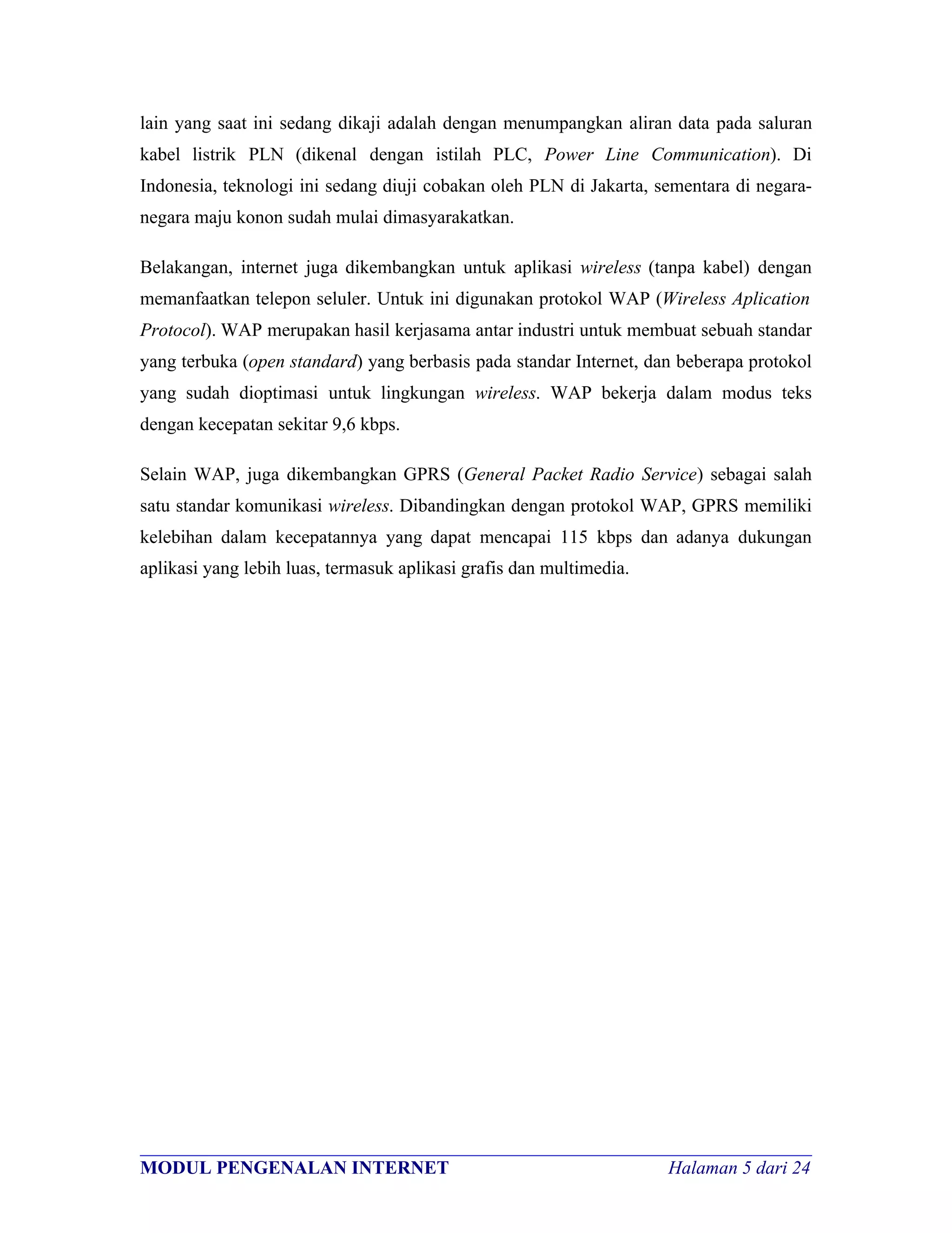 lain yang saat ini sedang dikaji adalah dengan menumpangkan aliran data pada saluran
kabel listrik PLN (dikenal dengan istilah PLC, Power Line Communication). Di
Indonesia, teknologi ini sedang diuji cobakan oleh PLN di Jakarta, sementara di negara-
negara maju konon sudah mulai dimasyarakatkan.

Belakangan, internet juga dikembangkan untuk aplikasi wireless (tanpa kabel) dengan
memanfaatkan telepon seluler. Untuk ini digunakan protokol WAP (Wireless Aplication
Protocol). WAP merupakan hasil kerjasama antar industri untuk membuat sebuah standar
yang terbuka (open standard) yang berbasis pada standar Internet, dan beberapa protokol
yang sudah dioptimasi untuk lingkungan wireless. WAP bekerja dalam modus teks
dengan kecepatan sekitar 9,6 kbps.

Selain WAP, juga dikembangkan GPRS (General Packet Radio Service) sebagai salah
satu standar komunikasi wireless. Dibandingkan dengan protokol WAP, GPRS memiliki
kelebihan dalam kecepatannya yang dapat mencapai 115 kbps dan adanya dukungan
aplikasi yang lebih luas, termasuk aplikasi grafis dan multimedia.




________________________________________________________________________
MODUL PENGENALAN INTERNET                                Halaman 5 dari 24
 