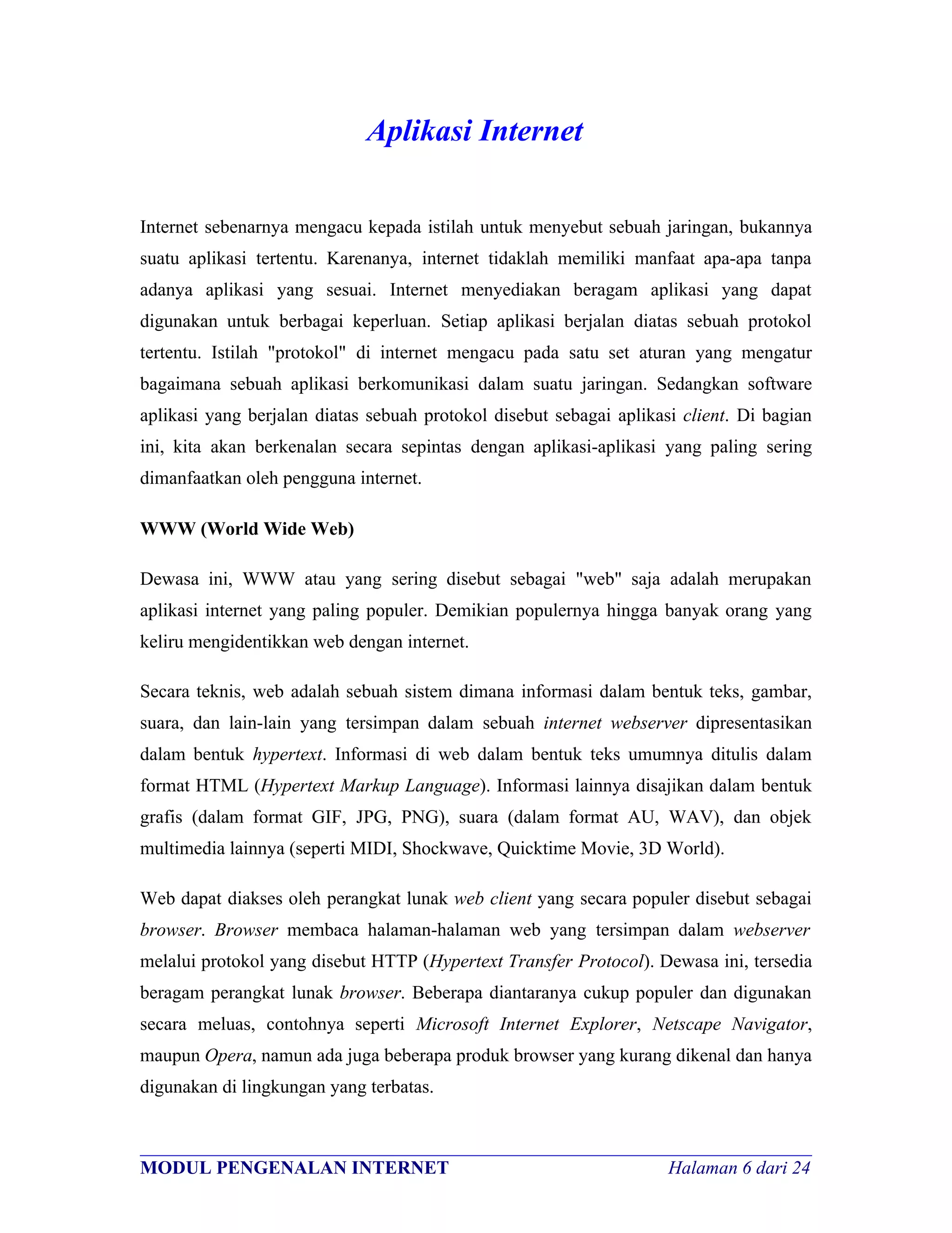 Aplikasi Internet

Internet sebenarnya mengacu kepada istilah untuk menyebut sebuah jaringan, bukannya
suatu aplikasi tertentu. Karenanya, internet tidaklah memiliki manfaat apa-apa tanpa
adanya aplikasi yang sesuai. Internet menyediakan beragam aplikasi yang dapat
digunakan untuk berbagai keperluan. Setiap aplikasi berjalan diatas sebuah protokol
tertentu. Istilah "protokol" di internet mengacu pada satu set aturan yang mengatur
bagaimana sebuah aplikasi berkomunikasi dalam suatu jaringan. Sedangkan software
aplikasi yang berjalan diatas sebuah protokol disebut sebagai aplikasi client. Di bagian
ini, kita akan berkenalan secara sepintas dengan aplikasi-aplikasi yang paling sering
dimanfaatkan oleh pengguna internet.

WWW (World Wide Web)

Dewasa ini, WWW atau yang sering disebut sebagai "web" saja adalah merupakan
aplikasi internet yang paling populer. Demikian populernya hingga banyak orang yang
keliru mengidentikkan web dengan internet.

Secara teknis, web adalah sebuah sistem dimana informasi dalam bentuk teks, gambar,
suara, dan lain-lain yang tersimpan dalam sebuah internet webserver dipresentasikan
dalam bentuk hypertext. Informasi di web dalam bentuk teks umumnya ditulis dalam
format HTML (Hypertext Markup Language). Informasi lainnya disajikan dalam bentuk
grafis (dalam format GIF, JPG, PNG), suara (dalam format AU, WAV), dan objek
multimedia lainnya (seperti MIDI, Shockwave, Quicktime Movie, 3D World).

Web dapat diakses oleh perangkat lunak web client yang secara populer disebut sebagai
browser. Browser membaca halaman-halaman web yang tersimpan dalam webserver
melalui protokol yang disebut HTTP (Hypertext Transfer Protocol). Dewasa ini, tersedia
beragam perangkat lunak browser. Beberapa diantaranya cukup populer dan digunakan
secara meluas, contohnya seperti Microsoft Internet Explorer, Netscape Navigator,
maupun Opera, namun ada juga beberapa produk browser yang kurang dikenal dan hanya
digunakan di lingkungan yang terbatas.


________________________________________________________________________
MODUL PENGENALAN INTERNET                                Halaman 6 dari 24
 