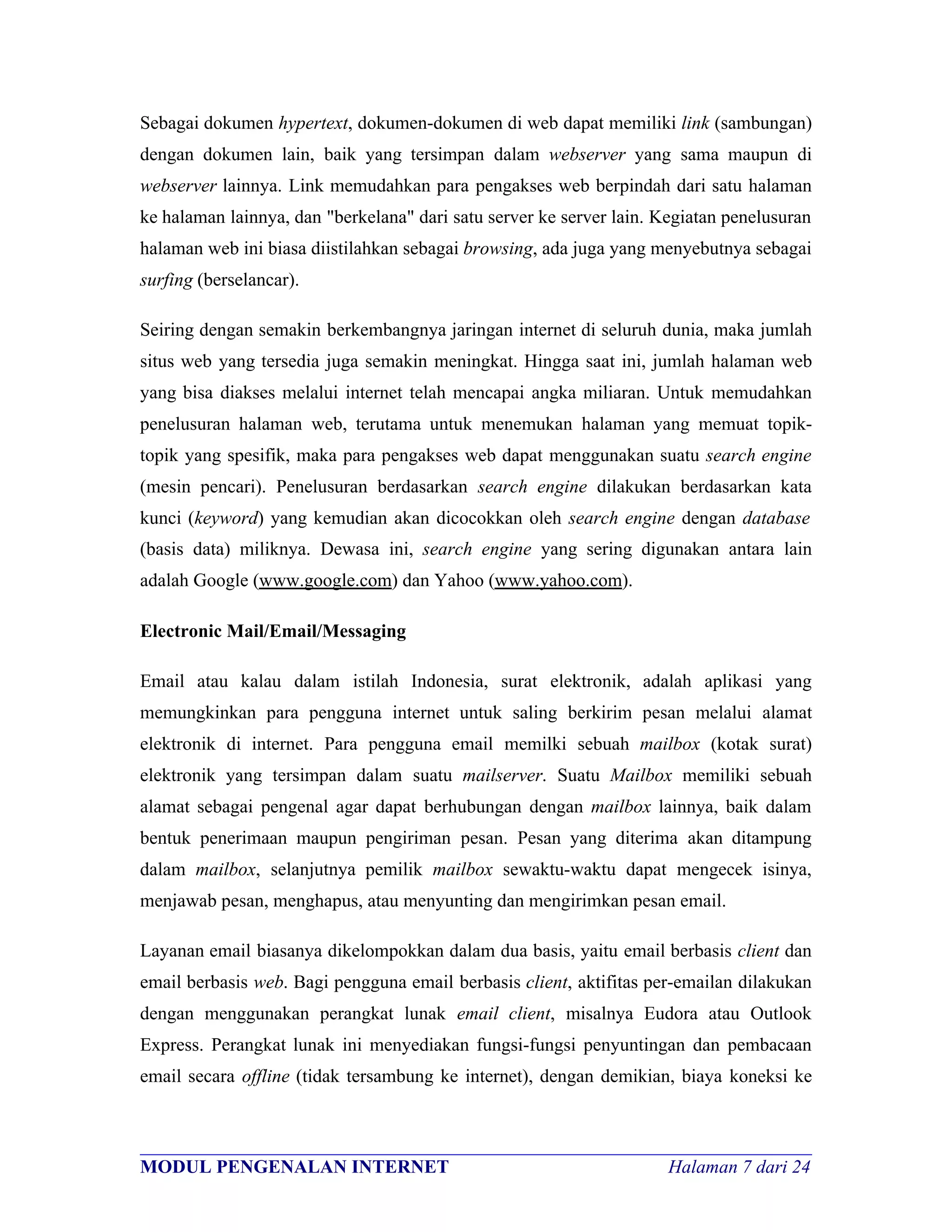 Sebagai dokumen hypertext, dokumen-dokumen di web dapat memiliki link (sambungan)
dengan dokumen lain, baik yang tersimpan dalam webserver yang sama maupun di
webserver lainnya. Link memudahkan para pengakses web berpindah dari satu halaman
ke halaman lainnya, dan "berkelana" dari satu server ke server lain. Kegiatan penelusuran
halaman web ini biasa diistilahkan sebagai browsing, ada juga yang menyebutnya sebagai
surfing (berselancar).

Seiring dengan semakin berkembangnya jaringan internet di seluruh dunia, maka jumlah
situs web yang tersedia juga semakin meningkat. Hingga saat ini, jumlah halaman web
yang bisa diakses melalui internet telah mencapai angka miliaran. Untuk memudahkan
penelusuran halaman web, terutama untuk menemukan halaman yang memuat topik-
topik yang spesifik, maka para pengakses web dapat menggunakan suatu search engine
(mesin pencari). Penelusuran berdasarkan search engine dilakukan berdasarkan kata
kunci (keyword) yang kemudian akan dicocokkan oleh search engine dengan database
(basis data) miliknya. Dewasa ini, search engine yang sering digunakan antara lain
adalah Google (www.google.com) dan Yahoo (www.yahoo.com).

Electronic Mail/Email/Messaging

Email atau kalau dalam istilah Indonesia, surat elektronik, adalah aplikasi yang
memungkinkan para pengguna internet untuk saling berkirim pesan melalui alamat
elektronik di internet. Para pengguna email memilki sebuah mailbox (kotak surat)
elektronik yang tersimpan dalam suatu mailserver. Suatu Mailbox memiliki sebuah
alamat sebagai pengenal agar dapat berhubungan dengan mailbox lainnya, baik dalam
bentuk penerimaan maupun pengiriman pesan. Pesan yang diterima akan ditampung
dalam mailbox, selanjutnya pemilik mailbox sewaktu-waktu dapat mengecek isinya,
menjawab pesan, menghapus, atau menyunting dan mengirimkan pesan email.

Layanan email biasanya dikelompokkan dalam dua basis, yaitu email berbasis client dan
email berbasis web. Bagi pengguna email berbasis client, aktifitas per-emailan dilakukan
dengan menggunakan perangkat lunak email client, misalnya Eudora atau Outlook
Express. Perangkat lunak ini menyediakan fungsi-fungsi penyuntingan dan pembacaan
email secara offline (tidak tersambung ke internet), dengan demikian, biaya koneksi ke


________________________________________________________________________
MODUL PENGENALAN INTERNET                                Halaman 7 dari 24
 
