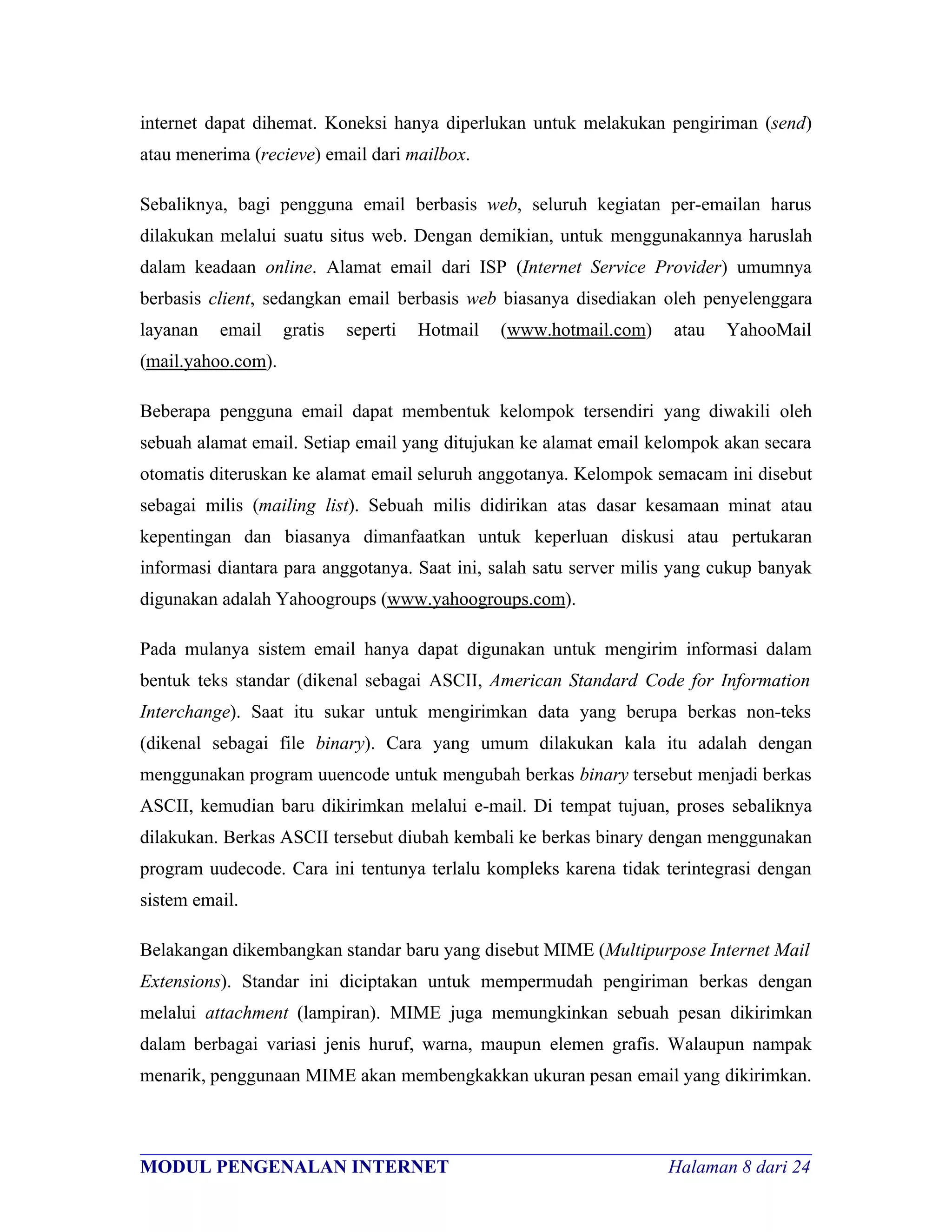 internet dapat dihemat. Koneksi hanya diperlukan untuk melakukan pengiriman (send)
atau menerima (recieve) email dari mailbox.

Sebaliknya, bagi pengguna email berbasis web, seluruh kegiatan per-emailan harus
dilakukan melalui suatu situs web. Dengan demikian, untuk menggunakannya haruslah
dalam keadaan online. Alamat email dari ISP (Internet Service Provider) umumnya
berbasis client, sedangkan email berbasis web biasanya disediakan oleh penyelenggara
layanan   email     gratis   seperti   Hotmail   (www.hotmail.com)   atau   YahooMail
(mail.yahoo.com).

Beberapa pengguna email dapat membentuk kelompok tersendiri yang diwakili oleh
sebuah alamat email. Setiap email yang ditujukan ke alamat email kelompok akan secara
otomatis diteruskan ke alamat email seluruh anggotanya. Kelompok semacam ini disebut
sebagai milis (mailing list). Sebuah milis didirikan atas dasar kesamaan minat atau
kepentingan dan biasanya dimanfaatkan untuk keperluan diskusi atau pertukaran
informasi diantara para anggotanya. Saat ini, salah satu server milis yang cukup banyak
digunakan adalah Yahoogroups (www.yahoogroups.com).

Pada mulanya sistem email hanya dapat digunakan untuk mengirim informasi dalam
bentuk teks standar (dikenal sebagai ASCII, American Standard Code for Information
Interchange). Saat itu sukar untuk mengirimkan data yang berupa berkas non-teks
(dikenal sebagai file binary). Cara yang umum dilakukan kala itu adalah dengan
menggunakan program uuencode untuk mengubah berkas binary tersebut menjadi berkas
ASCII, kemudian baru dikirimkan melalui e-mail. Di tempat tujuan, proses sebaliknya
dilakukan. Berkas ASCII tersebut diubah kembali ke berkas binary dengan menggunakan
program uudecode. Cara ini tentunya terlalu kompleks karena tidak terintegrasi dengan
sistem email.

Belakangan dikembangkan standar baru yang disebut MIME (Multipurpose Internet Mail
Extensions). Standar ini diciptakan untuk mempermudah pengiriman berkas dengan
melalui attachment (lampiran). MIME juga memungkinkan sebuah pesan dikirimkan
dalam berbagai variasi jenis huruf, warna, maupun elemen grafis. Walaupun nampak
menarik, penggunaan MIME akan membengkakkan ukuran pesan email yang dikirimkan.


________________________________________________________________________
MODUL PENGENALAN INTERNET                                Halaman 8 dari 24
 