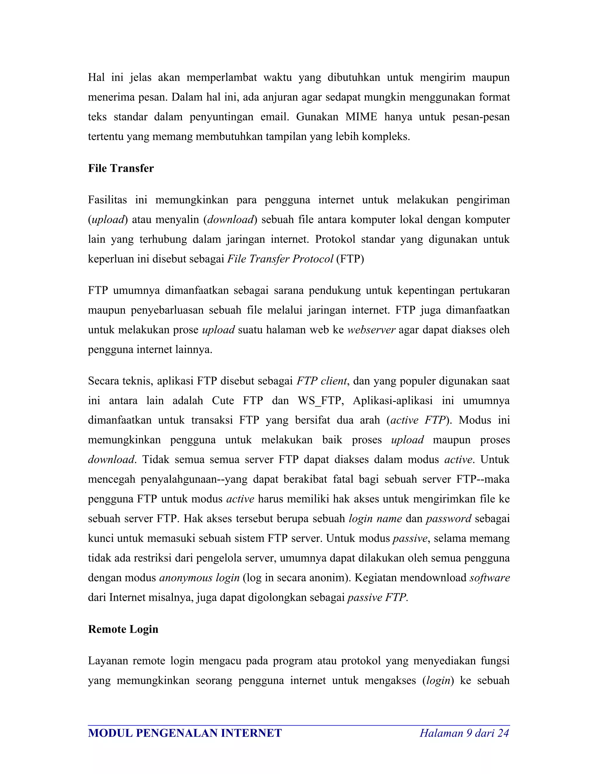 Hal ini jelas akan memperlambat waktu yang dibutuhkan untuk mengirim maupun
menerima pesan. Dalam hal ini, ada anjuran agar sedapat mungkin menggunakan format
teks standar dalam penyuntingan email. Gunakan MIME hanya untuk pesan-pesan
tertentu yang memang membutuhkan tampilan yang lebih kompleks.

File Transfer

Fasilitas ini memungkinkan para pengguna internet untuk melakukan pengiriman
(upload) atau menyalin (download) sebuah file antara komputer lokal dengan komputer
lain yang terhubung dalam jaringan internet. Protokol standar yang digunakan untuk
keperluan ini disebut sebagai File Transfer Protocol (FTP)

FTP umumnya dimanfaatkan sebagai sarana pendukung untuk kepentingan pertukaran
maupun penyebarluasan sebuah file melalui jaringan internet. FTP juga dimanfaatkan
untuk melakukan prose upload suatu halaman web ke webserver agar dapat diakses oleh
pengguna internet lainnya.

Secara teknis, aplikasi FTP disebut sebagai FTP client, dan yang populer digunakan saat
ini antara lain adalah Cute FTP dan WS_FTP, Aplikasi-aplikasi ini umumnya
dimanfaatkan untuk transaksi FTP yang bersifat dua arah (active FTP). Modus ini
memungkinkan pengguna untuk melakukan baik proses upload maupun proses
download. Tidak semua semua server FTP dapat diakses dalam modus active. Untuk
mencegah penyalahgunaan--yang dapat berakibat fatal bagi sebuah server FTP--maka
pengguna FTP untuk modus active harus memiliki hak akses untuk mengirimkan file ke
sebuah server FTP. Hak akses tersebut berupa sebuah login name dan password sebagai
kunci untuk memasuki sebuah sistem FTP server. Untuk modus passive, selama memang
tidak ada restriksi dari pengelola server, umumnya dapat dilakukan oleh semua pengguna
dengan modus anonymous login (log in secara anonim). Kegiatan mendownload software
dari Internet misalnya, juga dapat digolongkan sebagai passive FTP.

Remote Login

Layanan remote login mengacu pada program atau protokol yang menyediakan fungsi
yang memungkinkan seorang pengguna internet untuk mengakses (login) ke sebuah


________________________________________________________________________
MODUL PENGENALAN INTERNET                                Halaman 9 dari 24
 