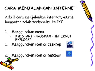 CARA MENJALANKAN INTERNET
Ada 3 cara menjalankan internet, asumsi
komputer telah terkoneksi ke ISP:
1. Menggunakan menu
• Klik START – PROGRAM – INTERNET
EXPLORER
1. Menggunakan icon di desktop
2. Menggunakan icon di taskbar
 
