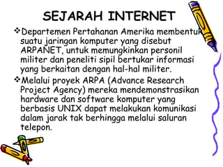 SEJARAH INTERNET
Departemen Pertahanan Amerika membentuk
suatu jaringan komputer yang disebut
ARPANET, untuk memungkinkan personil
militer dan peneliti sipil bertukar informasi
yang berkaitan dengan hal-hal militer.
Melalui proyek ARPA (Advance Research
Project Agency) mereka mendemonstrasikan
hardware dan software komputer yang
berbasis UNIX dapat melakukan komunikasi
dalam jarak tak berhingga melalui saluran
telepon.
 