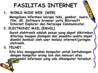 FASILITAS INTERNET
1. WORLD WIDE WEB [WEB]
Mengakses informasi berupa teks, gambar, suara,
film, dll. Software browser yaitu Microsoft
Internet Explorer dan Netscape Communicator.
2. ELECTRONIC MAIL [EMAIL]
Surat elektronik adalah pesan yang dapat dikirimkan,
diterima maupun disimpan dan sewaktu-waktu dapat
diambil kembali oleh user melalui internet/jaringan
eletronik.
3. TELNET
Kita bisa menggunakan komputer untuk berhubungan
dengan komputer orang lain dan mencari atau
mengambil informasi yang ada dikomputer tersebut.
 