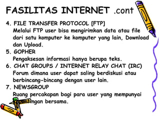4. FILE TRANSFER PROTOCOL [FTP]
Melalui FTP user bisa mengirimkan data atau file
dari satu komputer ke komputer yang lain, Download
dan Upload.
5. GOPHER
Pengaksesan informasi hanya berupa teks.
6. CHAT GROUPS / INTERNET RELAY CHAT (IRC)
Forum dimana user dapat saling berdiskusi atau
berbincang-bincang dengan user lain.
7. NEWSGROUP
Ruang percakapan bagi para user yang mempunyai
kepentingan bersama.
FASILITAS INTERNET .cont
 