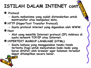  Protocol
– Suatu mekanisme yang sudah distandarkan untuk
mentransfer atau manipulasi data.
 HTTP (HyperText Transfer Protocol)
– Suatu protocol internet yang digunakan oleh WWW.
 Host
– Alat yang memiliki Internet protocol (IP) Address di
suatu network TCP/IP atau Internet.
 HYPERTEXT MARKUP LANGUAGE (HTML)
– Suatu bahasa yang menggunakan tanda-tanda
tertentu (tag) untuk menyatakan kode-kode yang
harus ditafsir oleh browser agar halaman tersebut
dapat ditampilkan secara benar.
ISTILAH DALAM INTENET cont.
 