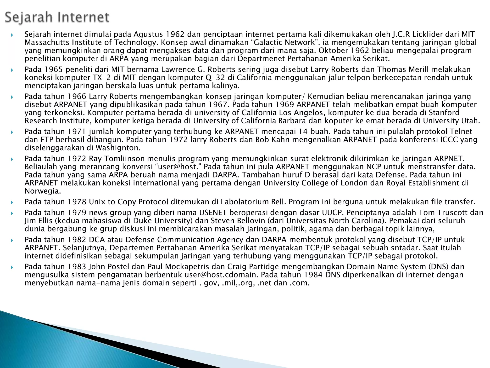 
















Sejarah internet dimulai pada Agustus 1962 dan penciptaan internet pertama kali dikemukakan oleh J.C.R Licklider dari MIT
Massachutts Institute of Technology. Konsep awal dinamakan “Galactic Network”. ia mengemukakan tentang jaringan global
yang memungkinkan orang dapat mengakses data dan program dari mana saja. Oktober 1962 beliau mengepalai program
penelitian komputer di ARPA yang merupakan bagian dari Departmenet Pertahanan Amerika Serikat.
Pada 1965 peneliti dari MIT bernama Lawrence G. Roberts sering juga disebut Larry Roberts dan Thomas Merill melakukan
koneksi komputer TX-2 di MIT dengan komputer Q-32 di California menggunakan jalur telpon berkecepatan rendah untuk
menciptakan jaringan berskala luas untuk pertama kalinya.
Pada tahun 1966 Larry Roberts mengembangkan konsep jaringan komputer/ Kemudian beliau merencanakan jaringa yang
disebut ARPANET yang dipublikasikan pada tahun 1967. Pada tahun 1969 ARPANET telah melibatkan empat buah komputer
yang terkoneksi. Komputer pertama berada di university of California Los Angelos, komputer ke dua berada di Stanford
Research Institute, komputer ketiga berada di University of California Barbara dan koputer ke emat berada di University Utah.
Pada tahun 1971 jumlah komputer yang terhubung ke ARPANET mencapai 14 buah. Pada tahun ini pulalah protokol Telnet
dan FTP berhasil dibangun. Pada tahun 1972 larry Roberts dan Bob Kahn mengenalkan ARPANET pada konferensi ICCC yang
diselenggarakan di Washignton.
Pada tahun 1972 Ray Tomliinson menulis program yang memungkinkan surat elektronik dikirimkan ke jaringan ARPNET.
Beliaulah yang merancang konversi “user@host.” Pada tahun ini pula ARPANET menggunakan NCP untuk menstransfer data.
Pada tahun yang sama ARPA beruah nama menjadi DARPA. Tambahan huruf D berasal dari kata Defense. Pada tahun ini
ARPANET melakukan koneksi international yang pertama dengan University College of London dan Royal Establishment di
Norwegia.
Pada tahun 1978 Unix to Copy Protocol ditemukan di Labolatorium Bell. Program ini berguna untuk melakukan file transfer.
Pada tahun 1979 news group yang diberi nama USENET beroperasi dengan dasar UUCP. Penciptanya adalah Tom Truscott dan
Jim Ellis (kedua mahasiswa di Duke University) dan Steven Bellovin (dari Universitas North Carolina). Pemakai dari seluruh
dunia bergabung ke grup diskusi ini membicarakan masalah jaringan, politik, agama dan berbagai topik lainnya,
Pada tahun 1982 DCA atau Defense Communication Agency dan DARPA membentuk protokol yang disebut TCP/IP untuk
ARPANET. Selanjutnya, Departemen Pertahanan Amerika Serikat menyatakan TCP/IP sebagai sebuah sntadar. Saat itulah
internet didefinisikan sebagai sekumpulan jaringan yang terhubung yang menggunakan TCP/IP sebagai protokol.
Pada tahun 1983 John Postel dan Paul Mockapetris dan Craig Partidge mengembangkan Domain Name System (DNS) dan
mengusulka sistem pengamatan berbentuk user@host.cdomain. Pada tahun 1984 DNS diperkenalkan di internet dengan
menyebutkan nama-nama jenis domain seperti . gov, .mil,.org, .net dan .com.

 