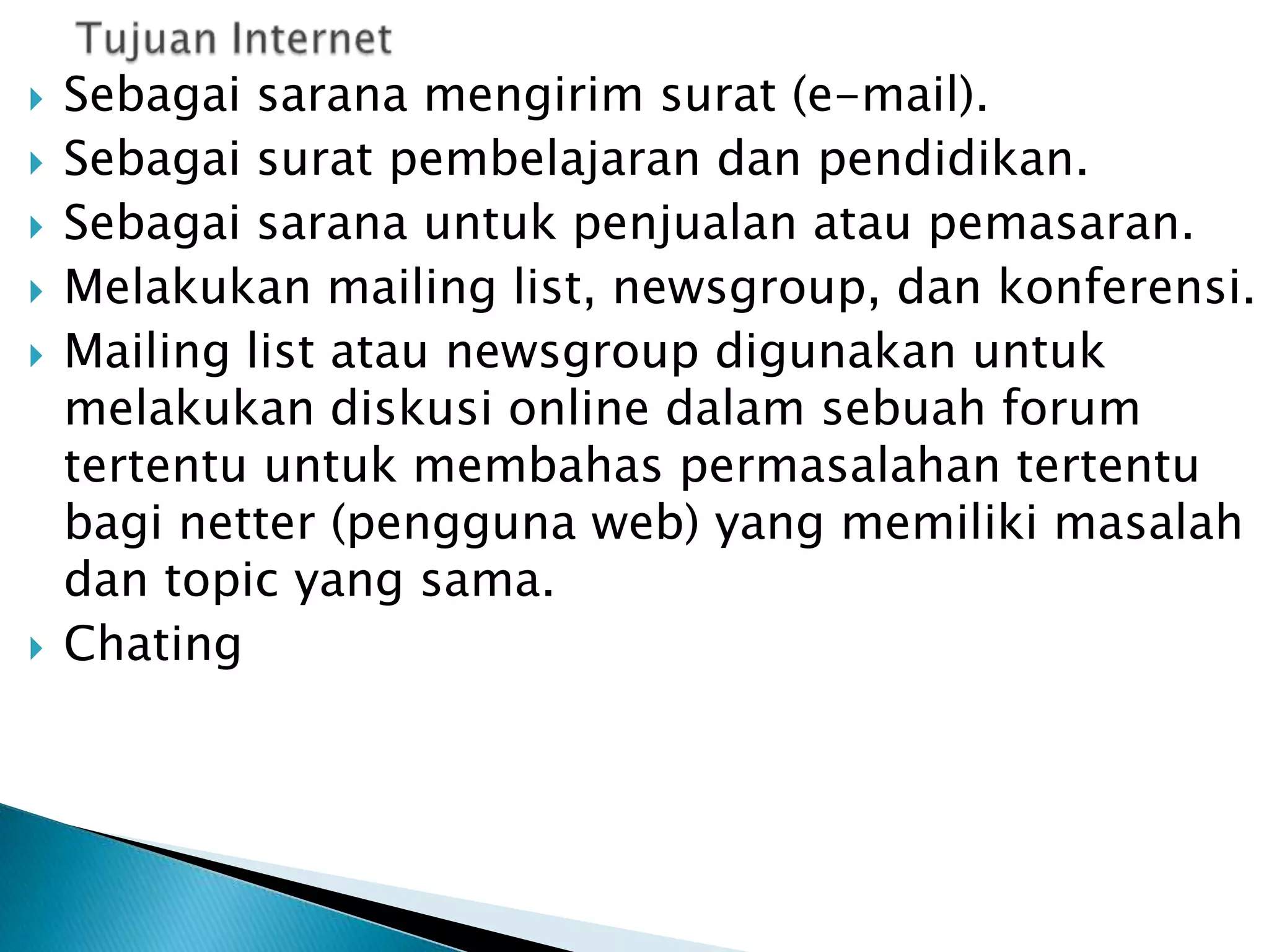 







Sebagai sarana mengirim surat (e-mail).
Sebagai surat pembelajaran dan pendidikan.
Sebagai sarana untuk penjualan atau pemasaran.
Melakukan mailing list, newsgroup, dan konferensi.
Mailing list atau newsgroup digunakan untuk
melakukan diskusi online dalam sebuah forum
tertentu untuk membahas permasalahan tertentu
bagi netter (pengguna web) yang memiliki masalah
dan topic yang sama.
Chating

 