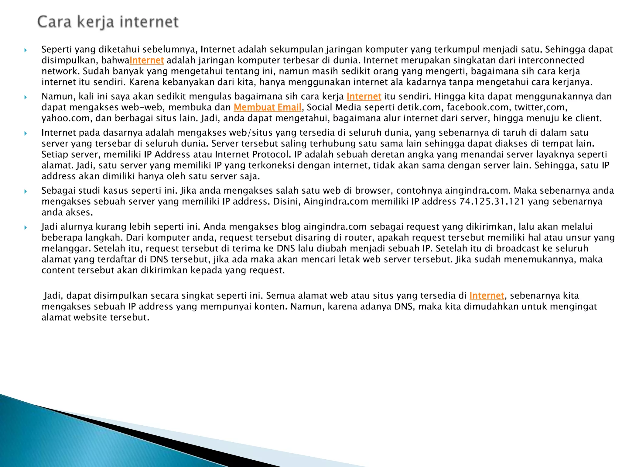 









Seperti yang diketahui sebelumnya, Internet adalah sekumpulan jaringan komputer yang terkumpul menjadi satu. Sehingga dapat
disimpulkan, bahwaInternet adalah jaringan komputer terbesar di dunia. Internet merupakan singkatan dari interconnected
network. Sudah banyak yang mengetahui tentang ini, namun masih sedikit orang yang mengerti, bagaimana sih cara kerja
internet itu sendiri. Karena kebanyakan dari kita, hanya menggunakan internet ala kadarnya tanpa mengetahui cara kerjanya.
Namun, kali ini saya akan sedikit mengulas bagaimana sih cara kerja Internet itu sendiri. Hingga kita dapat menggunakannya dan
dapat mengakses web-web, membuka dan Membuat Email, Social Media seperti detik.com, facebook.com, twitter,com,
yahoo.com, dan berbagai situs lain. Jadi, anda dapat mengetahui, bagaimana alur internet dari server, hingga menuju ke client.
Internet pada dasarnya adalah mengakses web/situs yang tersedia di seluruh dunia, yang sebenarnya di taruh di dalam satu
server yang tersebar di seluruh dunia. Server tersebut saling terhubung satu sama lain sehingga dapat diakses di tempat lain.
Setiap server, memiliki IP Address atau Internet Protocol. IP adalah sebuah deretan angka yang menandai server layaknya seperti
alamat. Jadi, satu server yang memiliki IP yang terkoneksi dengan internet, tidak akan sama dengan server lain. Sehingga, satu IP
address akan dimiliki hanya oleh satu server saja.
Sebagai studi kasus seperti ini. Jika anda mengakses salah satu web di browser, contohnya aingindra.com. Maka sebenarnya anda
mengakses sebuah server yang memiliki IP address. Disini, Aingindra.com memiliki IP address 74.125.31.121 yang sebenarnya
anda akses.
Jadi alurnya kurang lebih seperti ini. Anda mengakses blog aingindra.com sebagai request yang dikirimkan, lalu akan melalui
beberapa langkah. Dari komputer anda, request tersebut disaring di router, apakah request tersebut memiliki hal atau unsur yang
melanggar. Setelah itu, request tersebut di terima ke DNS lalu diubah menjadi sebuah IP. Setelah itu di broadcast ke seluruh
alamat yang terdaftar di DNS tersebut, jika ada maka akan mencari letak web server tersebut. Jika sudah menemukannya, maka
content tersebut akan dikirimkan kepada yang request.
Jadi, dapat disimpulkan secara singkat seperti ini. Semua alamat web atau situs yang tersedia di Internet, sebenarnya kita
mengakses sebuah IP address yang mempunyai konten. Namun, karena adanya DNS, maka kita dimudahkan untuk mengingat
alamat website tersebut.

 