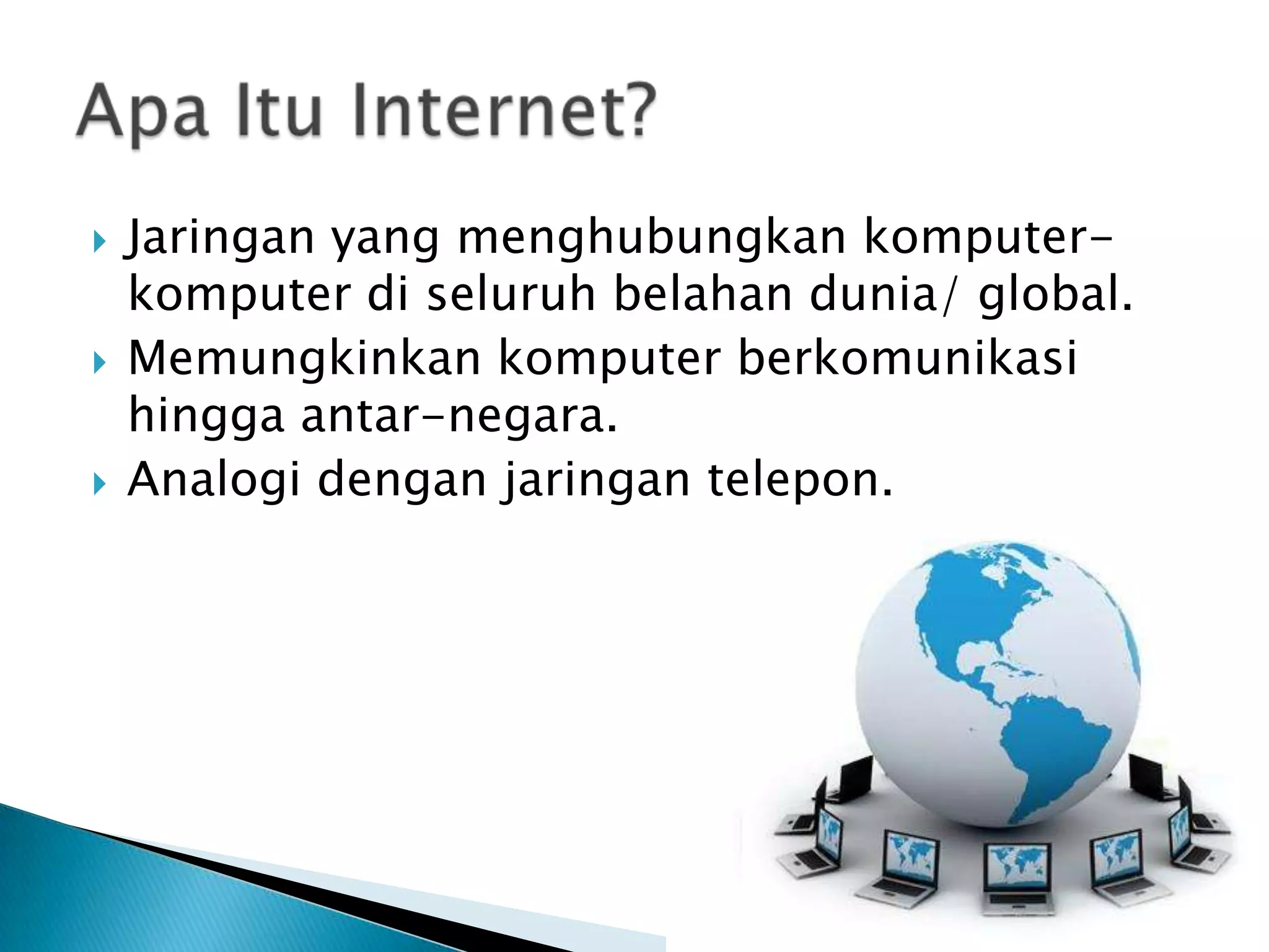 





Jaringan yang menghubungkan komputerkomputer di seluruh belahan dunia/ global.
Memungkinkan komputer berkomunikasi
hingga antar-negara.
Analogi dengan jaringan telepon.

 