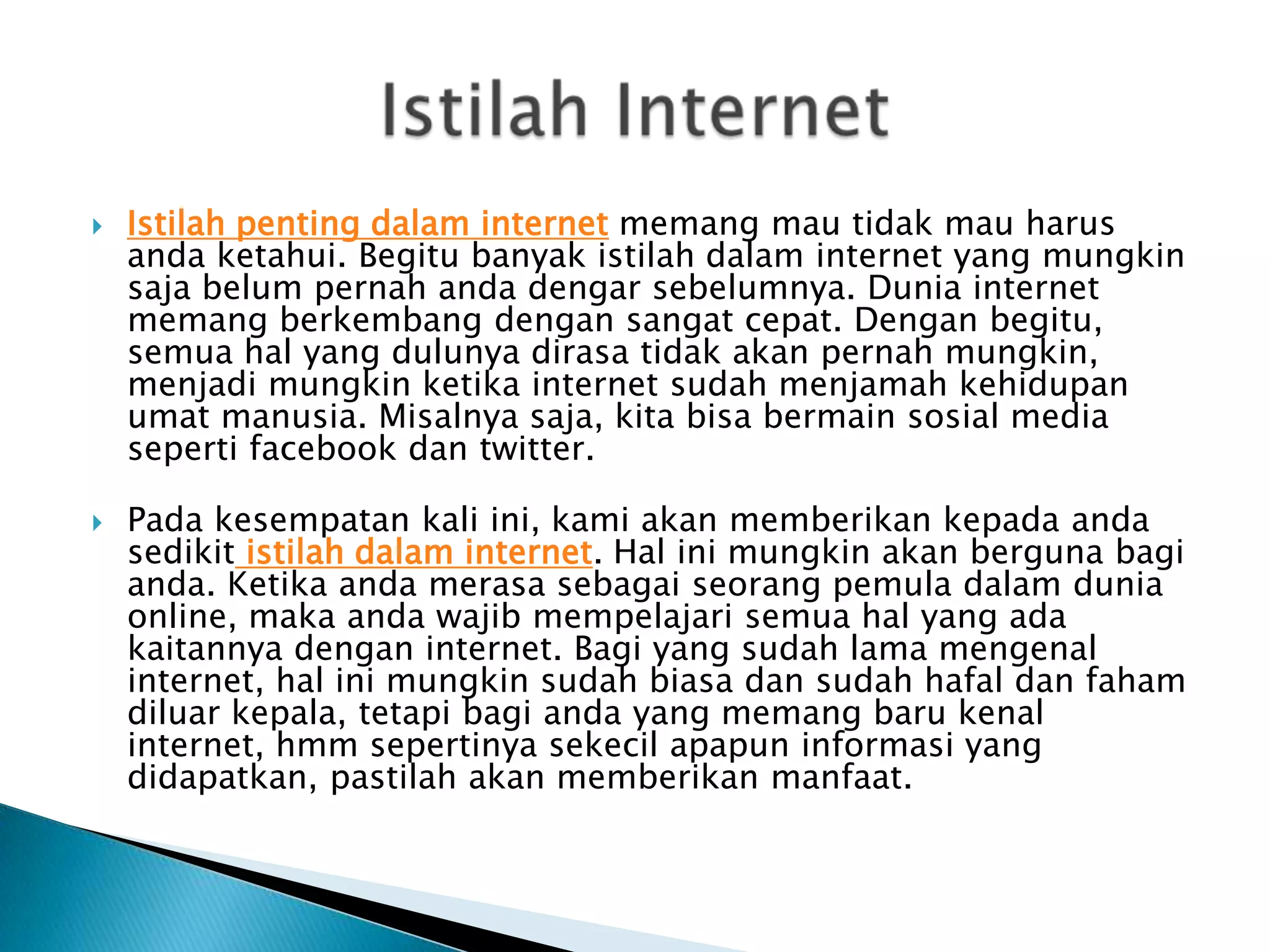 



Istilah penting dalam internet memang mau tidak mau harus
anda ketahui. Begitu banyak istilah dalam internet yang mungkin
saja belum pernah anda dengar sebelumnya. Dunia internet
memang berkembang dengan sangat cepat. Dengan begitu,
semua hal yang dulunya dirasa tidak akan pernah mungkin,
menjadi mungkin ketika internet sudah menjamah kehidupan
umat manusia. Misalnya saja, kita bisa bermain sosial media
seperti facebook dan twitter.
Pada kesempatan kali ini, kami akan memberikan kepada anda
sedikit istilah dalam internet. Hal ini mungkin akan berguna bagi
anda. Ketika anda merasa sebagai seorang pemula dalam dunia
online, maka anda wajib mempelajari semua hal yang ada
kaitannya dengan internet. Bagi yang sudah lama mengenal
internet, hal ini mungkin sudah biasa dan sudah hafal dan faham
diluar kepala, tetapi bagi anda yang memang baru kenal
internet, hmm sepertinya sekecil apapun informasi yang
didapatkan, pastilah akan memberikan manfaat.

 