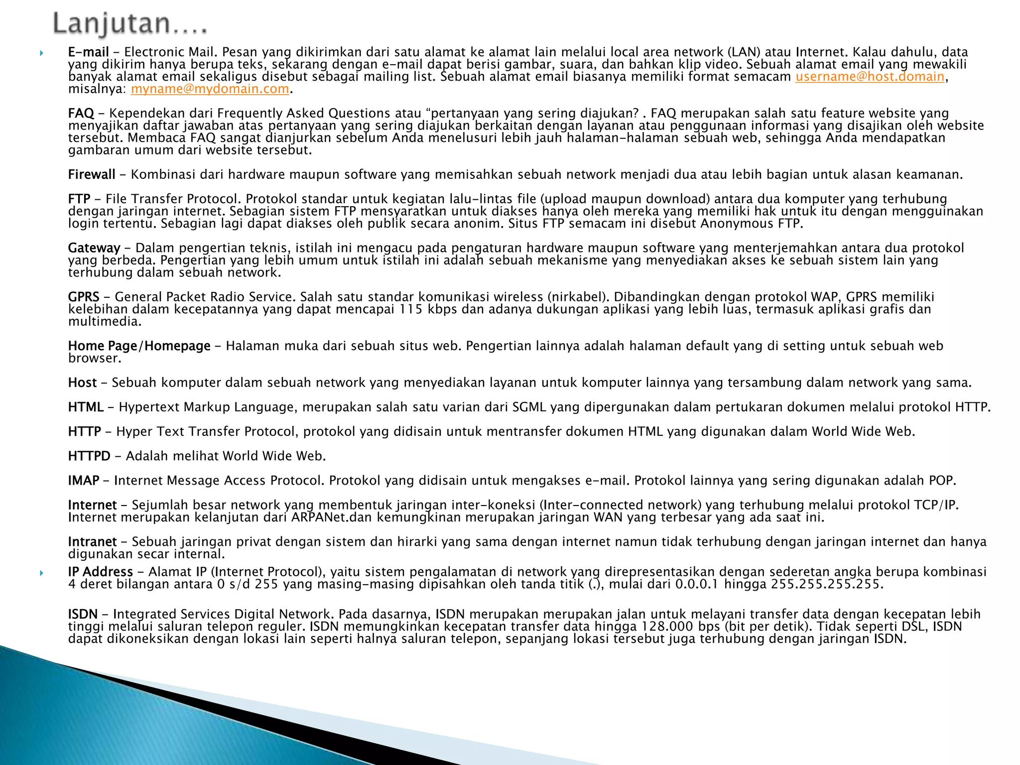 

E-mail - Electronic Mail. Pesan yang dikirimkan dari satu alamat ke alamat lain melalui local area network (LAN) atau Internet. Kalau dahulu, data
yang dikirim hanya berupa teks, sekarang dengan e-mail dapat berisi gambar, suara, dan bahkan klip video. Sebuah alamat email yang mewakili
banyak alamat email sekaligus disebut sebagai mailing list. Sebuah alamat email biasanya memiliki format semacam username@host.domain,
misalnya: myname@mydomain.com.
FAQ - Kependekan dari Frequently Asked Questions atau “pertanyaan yang sering diajukan? . FAQ merupakan salah satu feature website yang
menyajikan daftar jawaban atas pertanyaan yang sering diajukan berkaitan dengan layanan atau penggunaan informasi yang disajikan oleh website
tersebut. Membaca FAQ sangat dianjurkan sebelum Anda menelusuri lebih jauh halaman-halaman sebuah web, sehingga Anda mendapatkan
gambaran umum dari website tersebut.
Firewall - Kombinasi dari hardware maupun software yang memisahkan sebuah network menjadi dua atau lebih bagian untuk alasan keamanan.
FTP - File Transfer Protocol. Protokol standar untuk kegiatan lalu-lintas file (upload maupun download) antara dua komputer yang terhubung
dengan jaringan internet. Sebagian sistem FTP mensyaratkan untuk diakses hanya oleh mereka yang memiliki hak untuk itu dengan mengguinakan
login tertentu. Sebagian lagi dapat diakses oleh publik secara anonim. Situs FTP semacam ini disebut Anonymous FTP.
Gateway - Dalam pengertian teknis, istilah ini mengacu pada pengaturan hardware maupun software yang menterjemahkan antara dua protokol
yang berbeda. Pengertian yang lebih umum untuk istilah ini adalah sebuah mekanisme yang menyediakan akses ke sebuah sistem lain yang
terhubung dalam sebuah network.
GPRS - General Packet Radio Service. Salah satu standar komunikasi wireless (nirkabel). Dibandingkan dengan protokol WAP, GPRS memiliki
kelebihan dalam kecepatannya yang dapat mencapai 115 kbps dan adanya dukungan aplikasi yang lebih luas, termasuk aplikasi grafis dan
multimedia.
Home Page/Homepage - Halaman muka dari sebuah situs web. Pengertian lainnya adalah halaman default yang di setting untuk sebuah web
browser.
Host - Sebuah komputer dalam sebuah network yang menyediakan layanan untuk komputer lainnya yang tersambung dalam network yang sama.
HTML - Hypertext Markup Language, merupakan salah satu varian dari SGML yang dipergunakan dalam pertukaran dokumen melalui protokol HTTP.

HTTP - Hyper Text Transfer Protocol, protokol yang didisain untuk mentransfer dokumen HTML yang digunakan dalam World Wide Web.
HTTPD - Adalah melihat World Wide Web.
IMAP - Internet Message Access Protocol. Protokol yang didisain untuk mengakses e-mail. Protokol lainnya yang sering digunakan adalah POP.
Internet - Sejumlah besar network yang membentuk jaringan inter-koneksi (Inter-connected network) yang terhubung melalui protokol TCP/IP.
Internet merupakan kelanjutan dari ARPANet.dan kemungkinan merupakan jaringan WAN yang terbesar yang ada saat ini.



Intranet - Sebuah jaringan privat dengan sistem dan hirarki yang sama dengan internet namun tidak terhubung dengan jaringan internet dan hanya
digunakan secar internal.
IP Address - Alamat IP (Internet Protocol), yaitu sistem pengalamatan di network yang direpresentasikan dengan sederetan angka berupa kombinasi
4 deret bilangan antara 0 s/d 255 yang masing-masing dipisahkan oleh tanda titik (.), mulai dari 0.0.0.1 hingga 255.255.255.255.
ISDN - Integrated Services Digital Network. Pada dasarnya, ISDN merupakan merupakan jalan untuk melayani transfer data dengan kecepatan lebih
tinggi melalui saluran telepon reguler. ISDN memungkinkan kecepatan transfer data hingga 128.000 bps (bit per detik). Tidak seperti DSL, ISDN
dapat dikoneksikan dengan lokasi lain seperti halnya saluran telepon, sepanjang lokasi tersebut juga terhubung dengan jaringan ISDN.

 