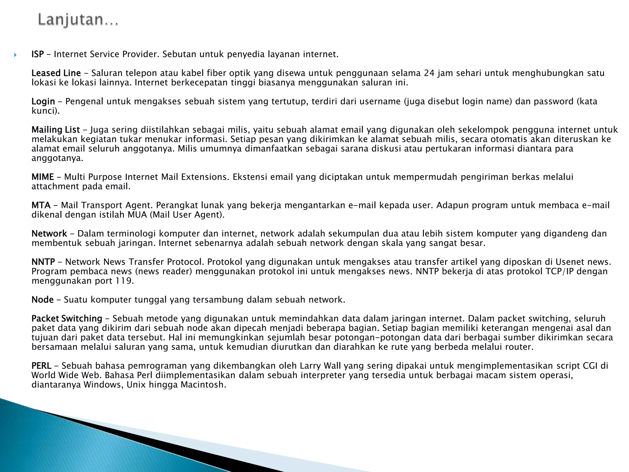 

ISP - Internet Service Provider. Sebutan untuk penyedia layanan internet.
Leased Line - Saluran telepon atau kabel fiber optik yang disewa untuk penggunaan selama 24 jam sehari untuk menghubungkan satu
lokasi ke lokasi lainnya. Internet berkecepatan tinggi biasanya menggunakan saluran ini.
Login - Pengenal untuk mengakses sebuah sistem yang tertutup, terdiri dari username (juga disebut login name) dan password (kata
kunci).
Mailing List - Juga sering diistilahkan sebagai milis, yaitu sebuah alamat email yang digunakan oleh sekelompok pengguna internet untuk
melakukan kegiatan tukar menukar informasi. Setiap pesan yang dikirimkan ke alamat sebuah milis, secara otomatis akan diteruskan ke
alamat email seluruh anggotanya. Milis umumnya dimanfaatkan sebagai sarana diskusi atau pertukaran informasi diantara para
anggotanya.
MIME - Multi Purpose Internet Mail Extensions. Ekstensi email yang diciptakan untuk mempermudah pengiriman berkas melalui
attachment pada email.
MTA - Mail Transport Agent. Perangkat lunak yang bekerja mengantarkan e-mail kepada user. Adapun program untuk membaca e-mail
dikenal dengan istilah MUA (Mail User Agent).
Network - Dalam terminologi komputer dan internet, network adalah sekumpulan dua atau lebih sistem komputer yang digandeng dan
membentuk sebuah jaringan. Internet sebenarnya adalah sebuah network dengan skala yang sangat besar.

NNTP - Network News Transfer Protocol. Protokol yang digunakan untuk mengakses atau transfer artikel yang diposkan di Usenet news.
Program pembaca news (news reader) menggunakan protokol ini untuk mengakses news. NNTP bekerja di atas protokol TCP/IP dengan
menggunakan port 119.
Node - Suatu komputer tunggal yang tersambung dalam sebuah network.
Packet Switching - Sebuah metode yang digunakan untuk memindahkan data dalam jaringan internet. Dalam packet switching, seluruh
paket data yang dikirim dari sebuah node akan dipecah menjadi beberapa bagian. Setiap bagian memiliki keterangan mengenai asal dan
tujuan dari paket data tersebut. Hal ini memungkinkan sejumlah besar potongan-potongan data dari berbagai sumber dikirimkan secara
bersamaan melalui saluran yang sama, untuk kemudian diurutkan dan diarahkan ke rute yang berbeda melalui router.
PERL - Sebuah bahasa pemrograman yang dikembangkan oleh Larry Wall yang sering dipakai untuk mengimplementasikan script CGI di
World Wide Web. Bahasa Perl diimplementasikan dalam sebuah interpreter yang tersedia untuk berbagai macam sistem operasi,
diantaranya Windows, Unix hingga Macintosh.

 