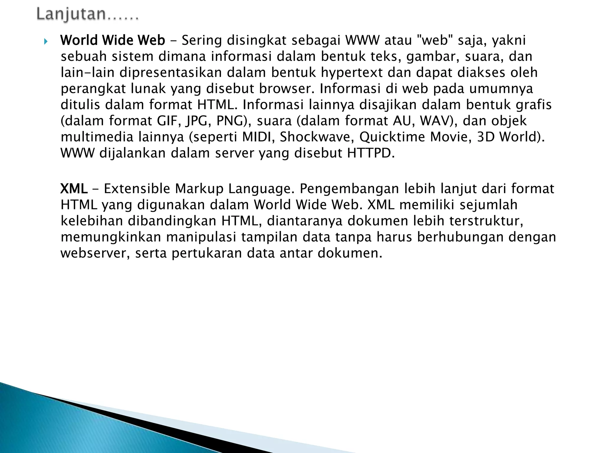 

World Wide Web - Sering disingkat sebagai WWW atau "web" saja, yakni
sebuah sistem dimana informasi dalam bentuk teks, gambar, suara, dan
lain-lain dipresentasikan dalam bentuk hypertext dan dapat diakses oleh
perangkat lunak yang disebut browser. Informasi di web pada umumnya
ditulis dalam format HTML. Informasi lainnya disajikan dalam bentuk grafis
(dalam format GIF, JPG, PNG), suara (dalam format AU, WAV), dan objek
multimedia lainnya (seperti MIDI, Shockwave, Quicktime Movie, 3D World).
WWW dijalankan dalam server yang disebut HTTPD.
XML - Extensible Markup Language. Pengembangan lebih lanjut dari format
HTML yang digunakan dalam World Wide Web. XML memiliki sejumlah
kelebihan dibandingkan HTML, diantaranya dokumen lebih terstruktur,
memungkinkan manipulasi tampilan data tanpa harus berhubungan dengan
webserver, serta pertukaran data antar dokumen.

 