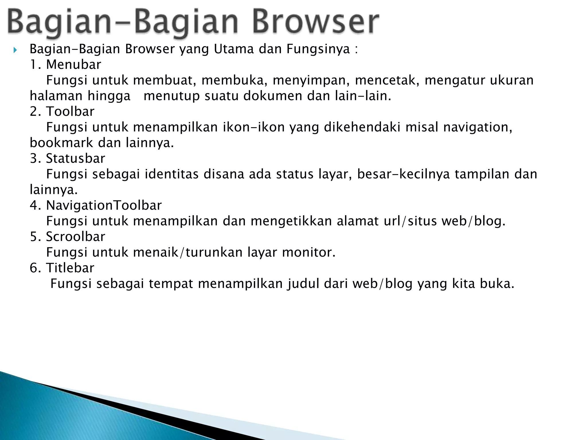 

Bagian-Bagian Browser yang Utama dan Fungsinya :
1. Menubar
Fungsi untuk membuat, membuka, menyimpan, mencetak, mengatur ukuran
halaman hingga menutup suatu dokumen dan lain-lain.
2. Toolbar
Fungsi untuk menampilkan ikon-ikon yang dikehendaki misal navigation,
bookmark dan lainnya.
3. Statusbar
Fungsi sebagai identitas disana ada status layar, besar-kecilnya tampilan dan
lainnya.
4. NavigationToolbar
Fungsi untuk menampilkan dan mengetikkan alamat url/situs web/blog.
5. Scroolbar
Fungsi untuk menaik/turunkan layar monitor.
6. Titlebar
Fungsi sebagai tempat menampilkan judul dari web/blog yang kita buka.

 