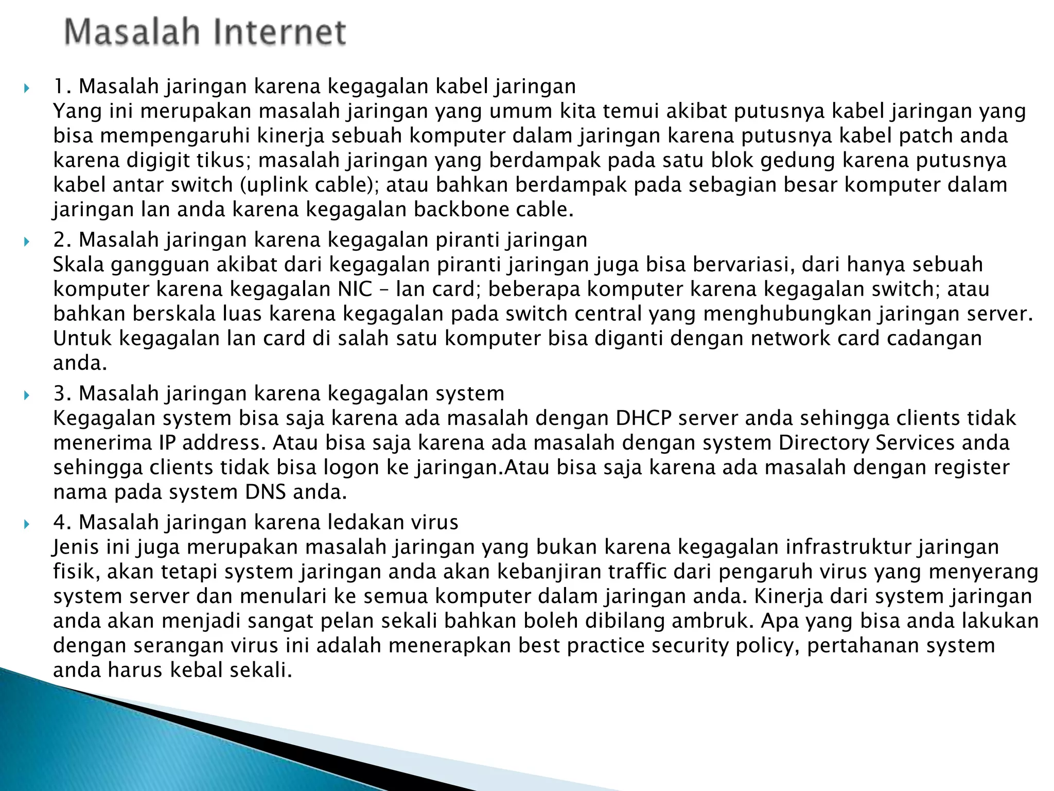 







1. Masalah jaringan karena kegagalan kabel jaringan
Yang ini merupakan masalah jaringan yang umum kita temui akibat putusnya kabel jaringan yang
bisa mempengaruhi kinerja sebuah komputer dalam jaringan karena putusnya kabel patch anda
karena digigit tikus; masalah jaringan yang berdampak pada satu blok gedung karena putusnya
kabel antar switch (uplink cable); atau bahkan berdampak pada sebagian besar komputer dalam
jaringan lan anda karena kegagalan backbone cable.
2. Masalah jaringan karena kegagalan piranti jaringan
Skala gangguan akibat dari kegagalan piranti jaringan juga bisa bervariasi, dari hanya sebuah
komputer karena kegagalan NIC – lan card; beberapa komputer karena kegagalan switch; atau
bahkan berskala luas karena kegagalan pada switch central yang menghubungkan jaringan server.
Untuk kegagalan lan card di salah satu komputer bisa diganti dengan network card cadangan
anda.
3. Masalah jaringan karena kegagalan system
Kegagalan system bisa saja karena ada masalah dengan DHCP server anda sehingga clients tidak
menerima IP address. Atau bisa saja karena ada masalah dengan system Directory Services anda
sehingga clients tidak bisa logon ke jaringan.Atau bisa saja karena ada masalah dengan register
nama pada system DNS anda.
4. Masalah jaringan karena ledakan virus
Jenis ini juga merupakan masalah jaringan yang bukan karena kegagalan infrastruktur jaringan
fisik, akan tetapi system jaringan anda akan kebanjiran traffic dari pengaruh virus yang menyerang
system server dan menulari ke semua komputer dalam jaringan anda. Kinerja dari system jaringan
anda akan menjadi sangat pelan sekali bahkan boleh dibilang ambruk. Apa yang bisa anda lakukan
dengan serangan virus ini adalah menerapkan best practice security policy, pertahanan system
anda harus kebal sekali.

 
