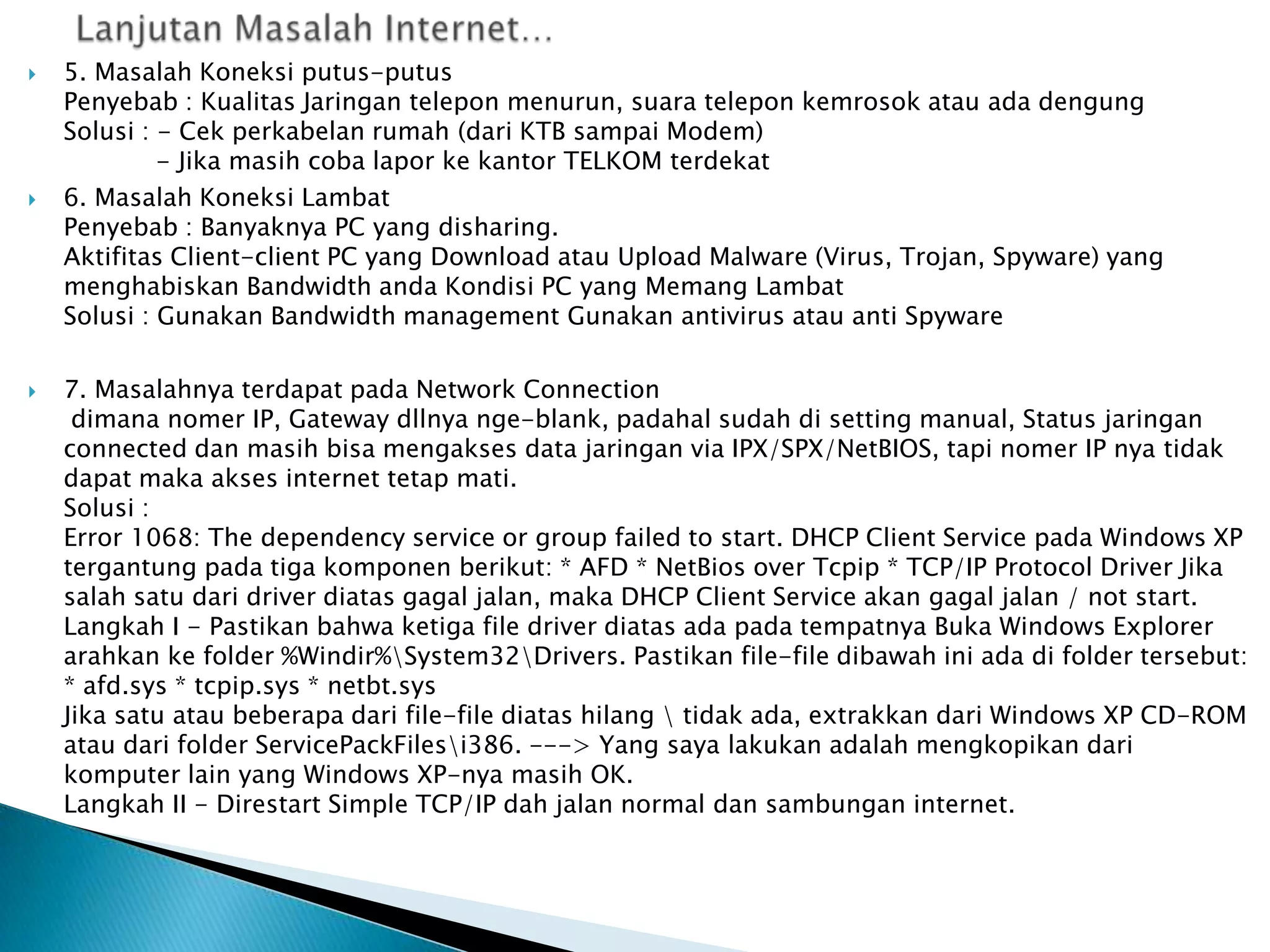 





5. Masalah Koneksi putus-putus
Penyebab : Kualitas Jaringan telepon menurun, suara telepon kemrosok atau ada dengung
Solusi : - Cek perkabelan rumah (dari KTB sampai Modem)
- Jika masih coba lapor ke kantor TELKOM terdekat
6. Masalah Koneksi Lambat
Penyebab : Banyaknya PC yang disharing.
Aktifitas Client-client PC yang Download atau Upload Malware (Virus, Trojan, Spyware) yang
menghabiskan Bandwidth anda Kondisi PC yang Memang Lambat
Solusi : Gunakan Bandwidth management Gunakan antivirus atau anti Spyware
7. Masalahnya terdapat pada Network Connection
dimana nomer IP, Gateway dllnya nge-blank, padahal sudah di setting manual, Status jaringan
connected dan masih bisa mengakses data jaringan via IPX/SPX/NetBIOS, tapi nomer IP nya tidak
dapat maka akses internet tetap mati.
Solusi :
Error 1068: The dependency service or group failed to start. DHCP Client Service pada Windows XP
tergantung pada tiga komponen berikut: * AFD * NetBios over Tcpip * TCP/IP Protocol Driver Jika
salah satu dari driver diatas gagal jalan, maka DHCP Client Service akan gagal jalan / not start.
Langkah I - Pastikan bahwa ketiga file driver diatas ada pada tempatnya Buka Windows Explorer
arahkan ke folder %Windir%System32Drivers. Pastikan file-file dibawah ini ada di folder tersebut:
* afd.sys * tcpip.sys * netbt.sys
Jika satu atau beberapa dari file-file diatas hilang  tidak ada, extrakkan dari Windows XP CD-ROM
atau dari folder ServicePackFilesi386. ---> Yang saya lakukan adalah mengkopikan dari
komputer lain yang Windows XP-nya masih OK.
Langkah II - Direstart Simple TCP/IP dah jalan normal dan sambungan internet.

 