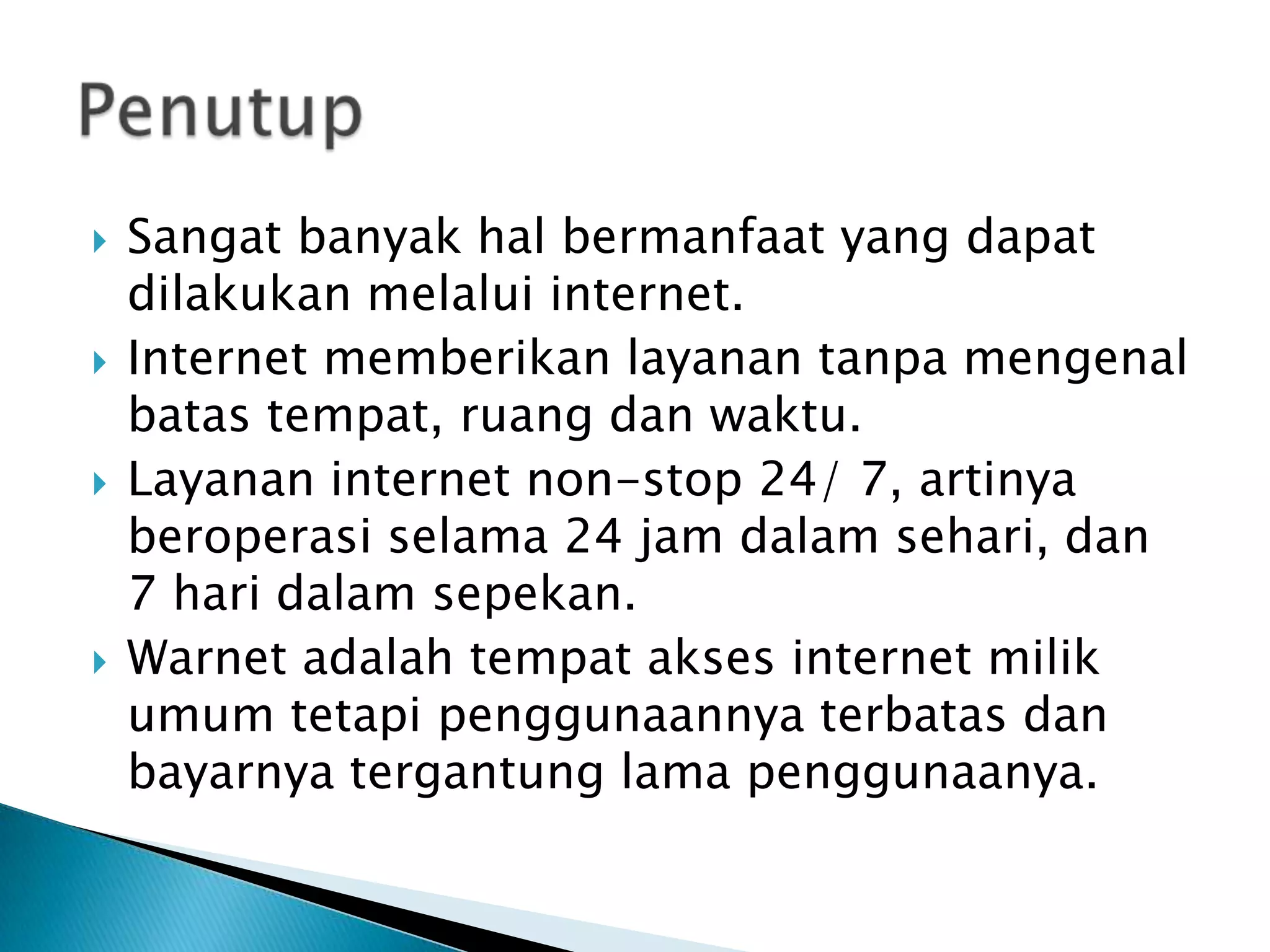 







Sangat banyak hal bermanfaat yang dapat
dilakukan melalui internet.
Internet memberikan layanan tanpa mengenal
batas tempat, ruang dan waktu.
Layanan internet non-stop 24/ 7, artinya
beroperasi selama 24 jam dalam sehari, dan
7 hari dalam sepekan.
Warnet adalah tempat akses internet milik
umum tetapi penggunaannya terbatas dan
bayarnya tergantung lama penggunaanya.

 