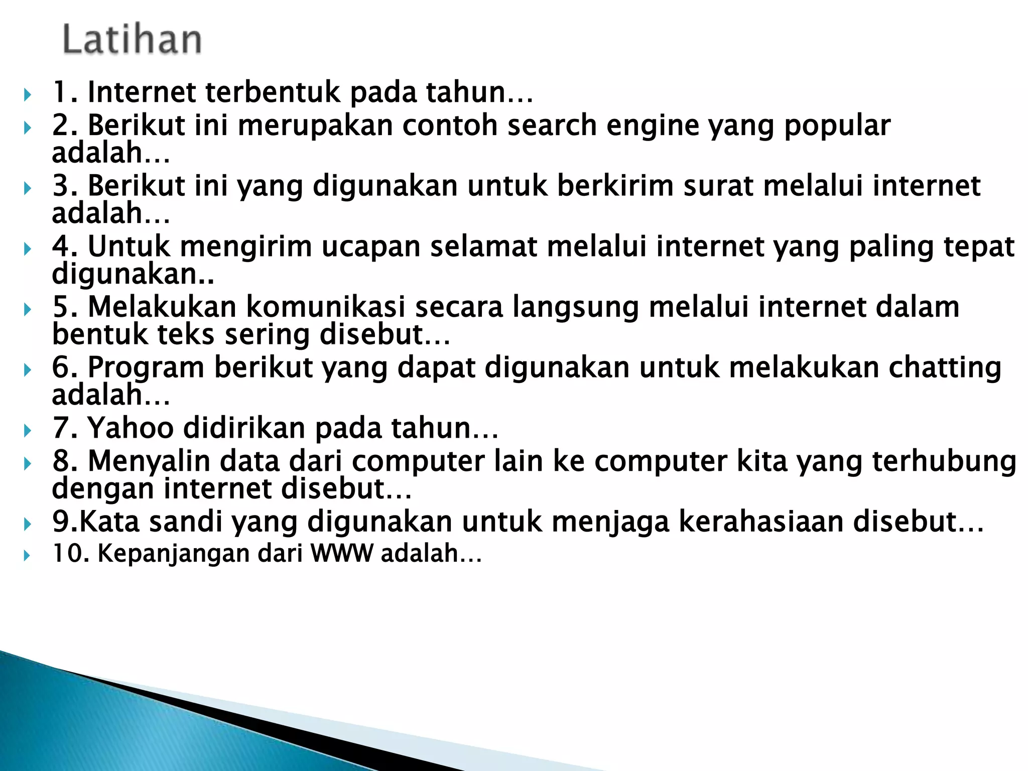 










1. Internet terbentuk pada tahun…
2. Berikut ini merupakan contoh search engine yang popular
adalah…
3. Berikut ini yang digunakan untuk berkirim surat melalui internet
adalah…
4. Untuk mengirim ucapan selamat melalui internet yang paling tepat
digunakan..
5. Melakukan komunikasi secara langsung melalui internet dalam
bentuk teks sering disebut…
6. Program berikut yang dapat digunakan untuk melakukan chatting
adalah…
7. Yahoo didirikan pada tahun…
8. Menyalin data dari computer lain ke computer kita yang terhubung
dengan internet disebut…
9.Kata sandi yang digunakan untuk menjaga kerahasiaan disebut…
10. Kepanjangan dari WWW adalah…

 