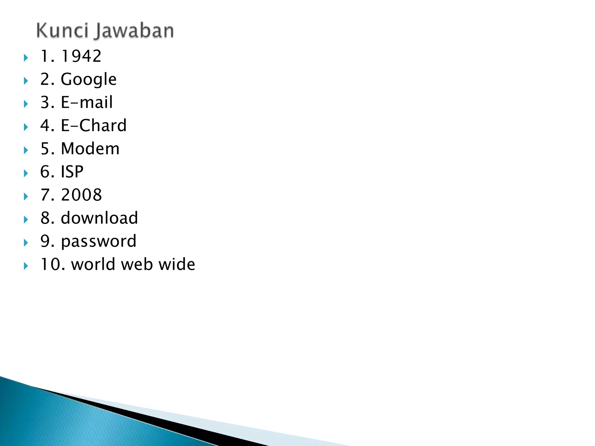 










1. 1942
2. Google
3. E-mail
4. E-Chard
5. Modem
6. ISP
7. 2008
8. download
9. password
10. world web wide

 